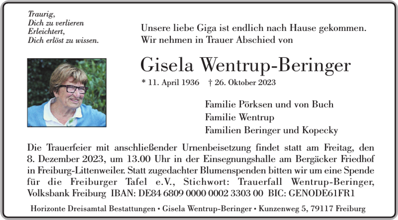 <p>Traurig,<br />Dich zu verlieren<br />Erleichtert,<br />Dich erlöst zu wissen.</p><p>Unsere liebe Giga ist endlich nach Hause gekommen.<br />Wir nehmen in Trauer Abschied von</p><p>Gisela Wentrup-Beringer<br />* 11. April 1936</p><p>† 26. Oktober 2023</p><p>Familie Pörksen und von Buch<br />Familie Wentrup<br />Familien Beringer und Kopecky<br />Die Trauerfeier mit anschließender Urnenbeisetzung findet statt am Freitag, den<br />8. Dezember 2023, um 13.00 Uhr in der Einsegnungshalle am Bergäcker Friedhof<br />in Freiburg-Littenweiler. Statt zugedachter Blumenspenden bitten wir um eine Spende<br />für die Freiburger Tafel e.V., Stichwort: Trauerfall Wentrup-Beringer,<br />Sein selbst gepflanzter<br />Volksbank Freiburg IBAN: DE84 6809 02 3303 00 BIC: GENODE61FR1<br />Apfelbaum im Garten<br />Horizonte Dreisamtal Bestattungen • Gisela Wentrup-Beringer • Kunzenweg 5, 79117 Freiburg</p>