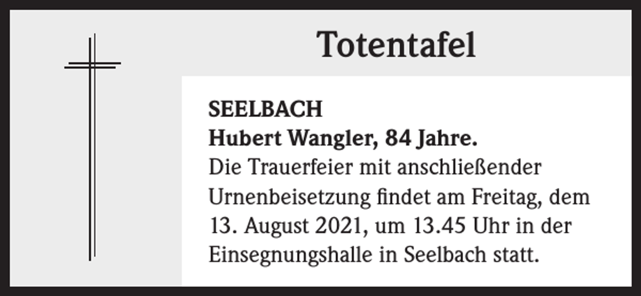<p>Totentafel<br />SEELBACH<br />Hubert Wangler, 84 Jahre.<br />Die Trauerfeier mit anschließender<br />Urnenbeisetzung findet am Freitag, dem<br />13. August 2021, um 13.45 Uhr in der<br />Einsegnungshalle in Seelbach statt.</p>