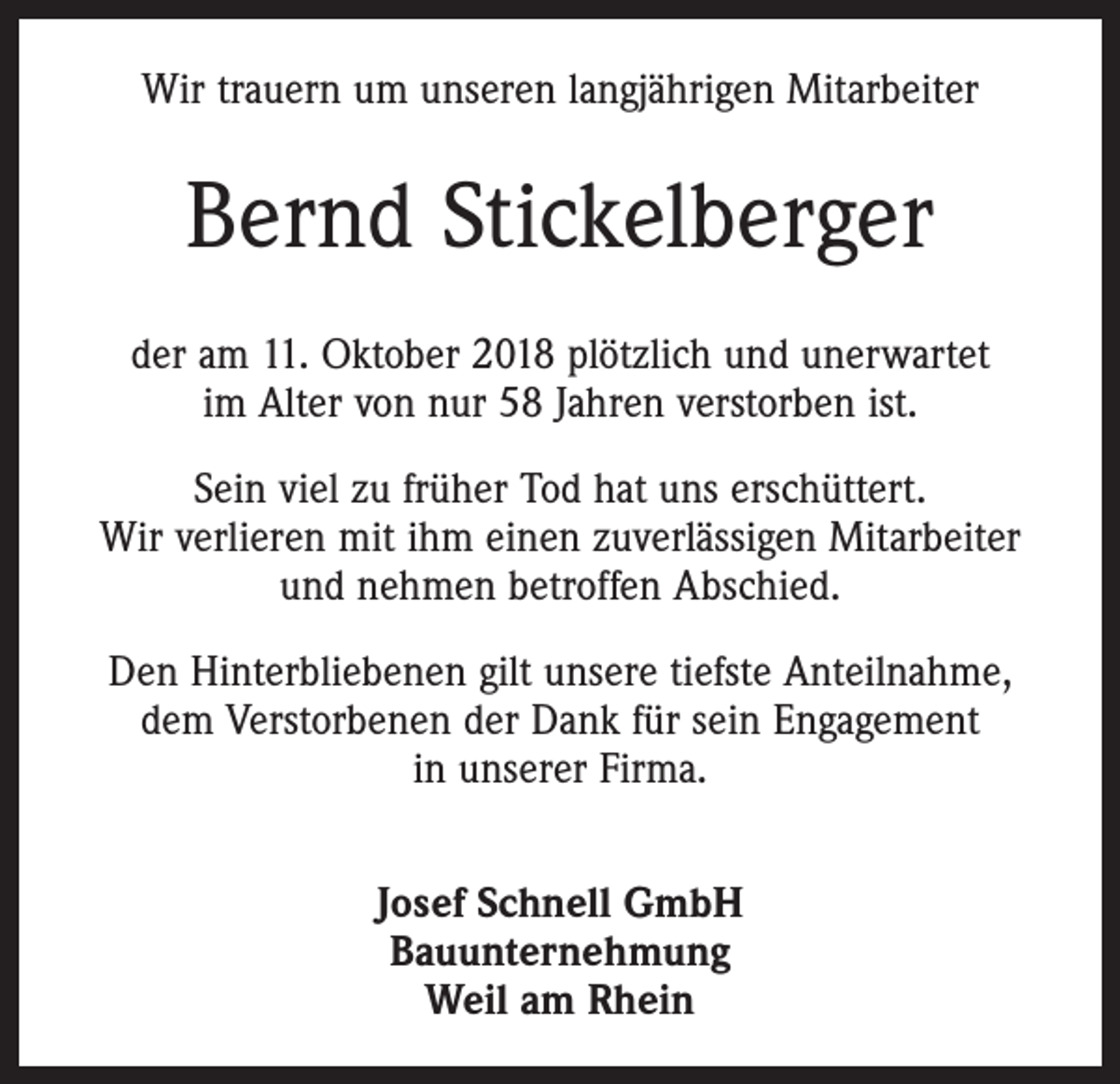 <p>Wir trauern um unseren langjährigen Mitarbeiter</p><p>Bernd Stickelberger<br />der am 11. Oktober 2018 plötzlich und unerwartet<br />im Alter von nur 58 Jahren verstorben ist.<br />Sein viel zu früher Tod hat uns erschüttert.<br />Wir verlieren mit ihm einen zuverlässigen Mitarbeiter<br />und nehmen betroffen Abschied.<br />Den Hinterbliebenen gilt unsere tiefste Anteilnahme,<br />dem Verstorbenen der Dank für sein Engagement<br />in unserer Firma.<br />Josef Schnell GmbH<br />Bauunternehmung<br />Weil am Rhein</p>