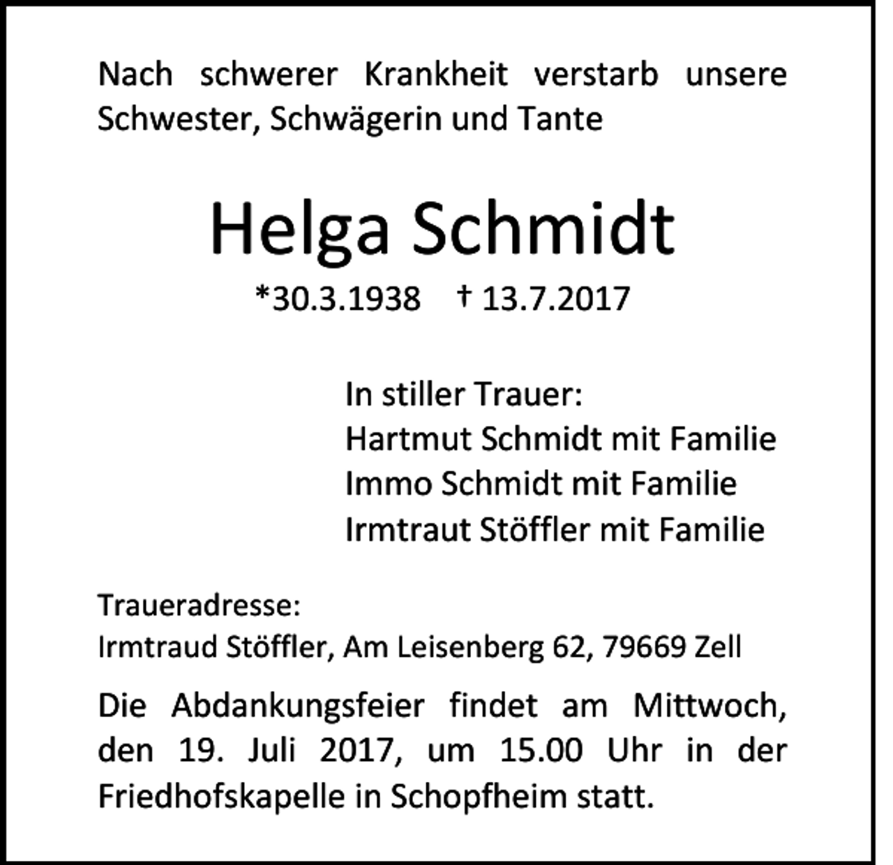 <p>N a c h sschwerer<br />Nach<br />c h w er er Krankheit<br />Kr a n k h eit vverstarb<br />erst ar b uunsere<br />ns er e<br />SSchwester,<br />c h w est er, SSchwägerin<br />c h w ä g eri n und<br />u n d Tante<br />T a nt e</p><p>HHelga<br />el g a SSchmidt<br />c h mi dt<br />**30.3.1938<br />3 0. 3. 1 9 3 8 †† 13.7.2017<br />1 3. 7. 2 0 1 7</p><p>I n stiller<br />In<br />still er Trauer:<br />Tr a u er:<br />HHartmut<br />art m ut SSchmidt<br />c h mi dt mit<br />mit FFamilie<br />a mili e<br />IImmo<br />m m o Schmidt<br />S c h mi dt mit<br />mit Familie<br />F a mili e<br />Irmtraut<br />Ir<br />mtr a ut Stöffler<br />St öffl er mit<br />mit Familie<br />F a mili e<br />Tr a u er a dr ess e:<br />Traueradresse:<br />Irmtraud<br />Ir<br />mtr a u d Stöffler,<br />St öffler, Am<br />A m LLeisenberg<br />eis e n b er g 62,<br />6 2, 79669<br />7 9 9 Zell<br />Z ell</p><p>Di e AAbdankungsfeier<br />Die<br />b d a n k u n gs fei er fifindet<br />n d et aam<br />m Mittwoch,<br />Mitt w o c h,<br />dden<br />e n 119.<br />9. JJuli<br />uli 22017,<br />0 1 7, um<br />u m 115.00<br />5. Uhr<br />U hr iin<br />n dder<br />er<br />Friedhofskapelle<br />Fri<br />e d h ofs k a p ell e iinn SSchopfheim<br />c h o pf h ei m ststatt.<br />att.</p>