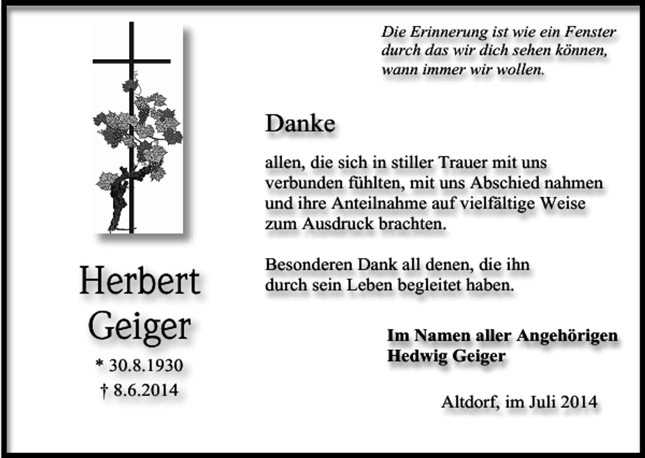 <p>Die Erinnerung ist wie ein Fenster<br />durch das wir dich sehen können,<br />wann immer wir wollen.</p><p>Danke<br />allen, die sich in stiller Trauer mit uns<br />verbunden fühlten, mit uns Abschied nahmen<br />und ihre Anteilnahme auf vielfältige Weise<br />zum Ausdruck brachten.</p><p>Herbert<br />Geiger<br />* 30.8.1930<br />† 8.6.2014</p><p>Besonderen Dank all denen, die ihn<br />durch sein Leben begleitet haben.<br />Im Namen aller Angehörigen<br />Hedwig Geiger<br />Altdorf, im Juli 2014</p>