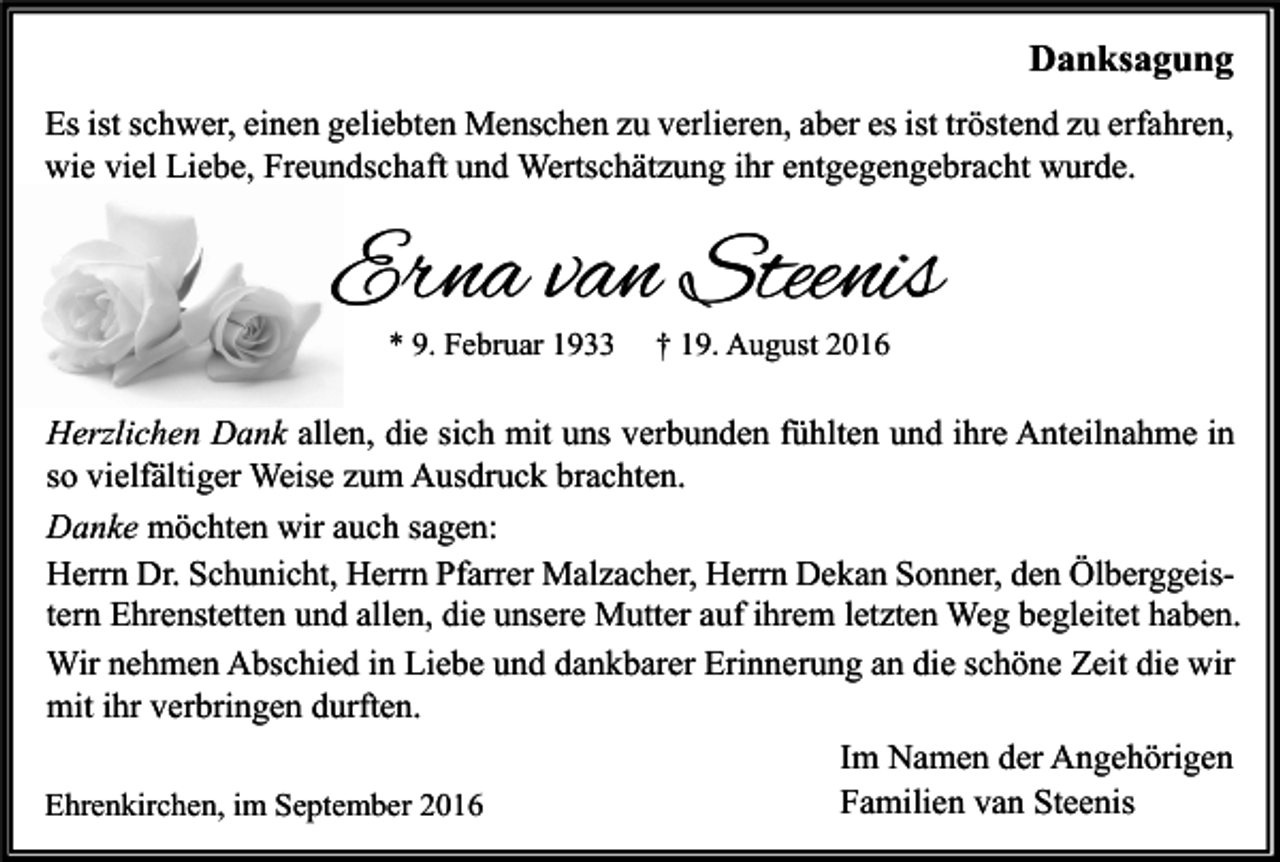 <p>Danksagung<br />Es ist schwer, einen geliebten Menschen zu verlieren, aber es ist tröstend zu erfahren,<br />wie viel Liebe, Freundschaft und Wertschätzung ihr entgegengebracht wurde.</p><p>Erna van Steenis<br />* 9. Februar 1933</p><p>† 19. August 2016</p><p>Herzlichen Dank allen, die sich mit uns verbunden fühlten und ihre Anteilnahme in<br />so vielfältiger Weise zum Ausdruck brachten.<br />Danke möchten wir auch sagen:<br />Herrn Dr. Schunicht, Herrn Pfarrer Malzacher, Herrn Dekan Sonner, den Ölberggeistern Ehrenstetten und allen, die unsere Mutter auf ihrem letzten Weg begleitet haben.<br />Wir nehmen Abschied in Liebe und dankbarer Erinnerung an die schöne Zeit die wir<br />mit ihr verbringen durften.<br />Im Namen der Angehörigen<br />Familien van Steenis<br />Ehrenkirchen, im September 2016</p>