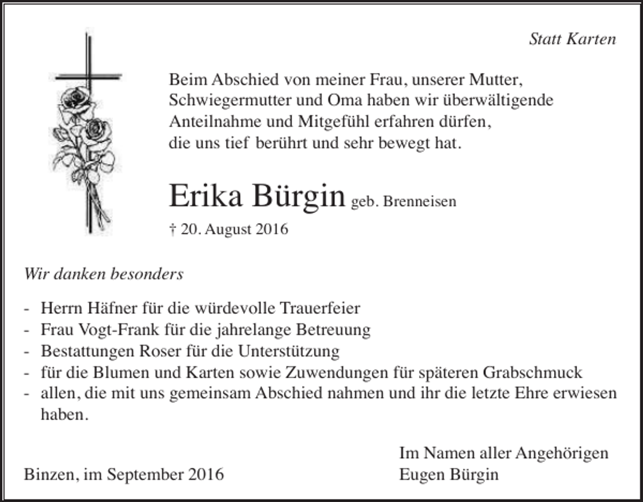 <p>Statt Karten<br />Beim Abschied von meiner Frau, unserer Mutter,<br />Schwiegermutter und Oma haben wir überwältigende<br />Anteilnahme und Mitgefühl erfahren dürfen,<br />die uns tief berührt und sehr bewegt hat.</p><p>Erika Bürgin geb. Brenneisen<br />† 20. August 2016</p><p>Wir danken besonders<br />-</p><p>Herrn Häfner für die würdevolle Trauerfeier<br />Frau Vogt-Frank für die jahrelange Betreuung<br />Bestattungen Roser für die Unterstützung<br />für die Blumen und Karten sowie Zuwendungen für späteren Grabschmuck<br />allen, die mit uns gemeinsam Abschied nahmen und ihr die letzte Ehre erwiesen<br />haben.</p><p>Binzen, im September 2016</p><p>Im Namen aller Angehörigen<br />Eugen Bürgin</p>