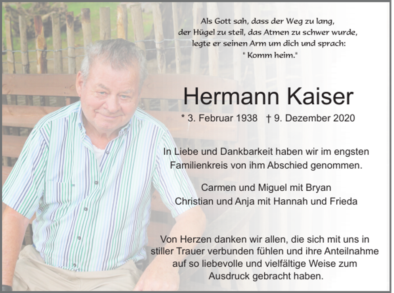 <p>Als Gott sah, dass der Weg zu lang,<br />der Hügel zu steil, das Atmen zu schwer wurde,<br />legte er seinen Arm um dich und sprach:<br />" Komm heim."</p><p>Hermann Kaiser<br />* 3. Februar 1938 † 9. Dezember 2020<br />In Liebe und Dankbarkeit haben wir im engsten<br />Familienkreis von ihm Abschied genommen.<br />Carmen und Miguel mit Bryan<br />Christian und Anja mit Hannah und Frieda</p><p>Von Herzen danken wir allen, die sich mit uns in<br />stiller Trauer verbunden fühlen und ihre Anteilnahme<br />auf so liebevolle und vielfältige Weise zum<br />Ausdruck gebracht haben.</p>