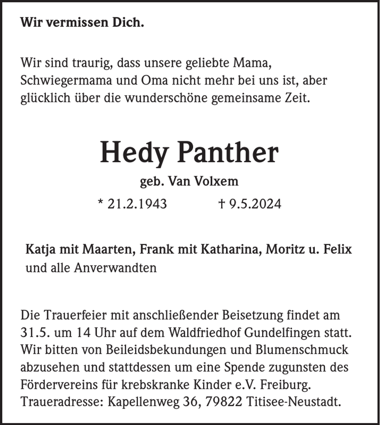 <p>Wir vermissen Dich.<br />Wir sind traurig, dass unsere geliebte Mama,<br />Schwiegermama und Oma nicht mehr bei uns ist, aber<br />glücklich über die wunderschöne gemeinsame Zeit.</p><p>Hedy Panther<br />geb. Van Volxem<br />* 21.2.1943</p><p>† 9.5.2024</p><p>Katja mit Maarten, Frank mit Katharina, Moritz u. Felix<br />und alle Anverwandten<br />Die Trauerfeier mit anschließender Beisetzung findet am<br />31.5. um 14 Uhr auf dem Waldfriedhof Gundelfingen statt.<br />Wir bitten von Beileidsbekundungen und Blumenschmuck<br />abzusehen und stattdessen um eine Spende zugunsten des<br />Fördervereins für krebskranke Kinder e.V. Freiburg.<br />Traueradresse: Kapellenweg 36, 79822 Titisee-Neustadt.</p>