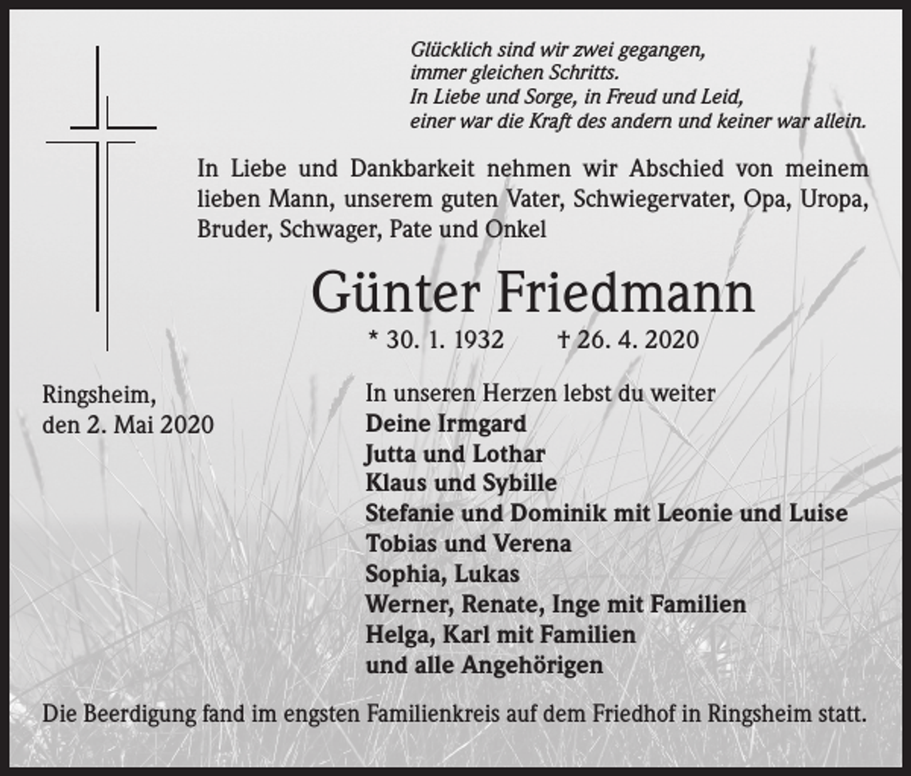<p>Glücklich sind wir zwei gegangen,<br />immer gleichen Schritts.<br />In Liebe und Sorge, in Freud und Leid,<br />einer war die Kraft des andern und keiner war allein.</p><p>In Liebe und Dankbarkeit nehmen wir Abschied von meinem<br />lieben Mann, unserem guten Vater, Schwiegervater, Opa, Uropa,<br />Bruder, Schwager, Pate und Onkel</p><p>Günter Friedmann<br />* 30. 1. 1932</p><p>Ringsheim,<br />den 2. Mai 2020</p><p>† 26. 4. 2020</p><p>In unseren Herzen lebst du weiter<br />Deine Irmgard<br />Jutta und Lothar<br />Klaus und Sybille<br />Stefanie und Dominik mit Leonie und Luise<br />Tobias und Verena<br />Sophia, Lukas<br />Werner, Renate, Inge mit Familien<br />Helga, Karl mit Familien<br />und alle Angehörigen</p><p>Die Beerdigung fand im engsten Familienkreis auf dem Friedhof in Ringsheim statt.</p>