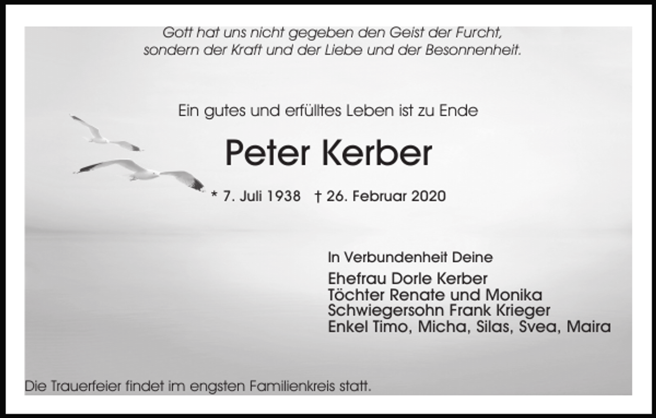 <p>Gott hat uns nicht gegeben den Geist der Furcht,<br />sondern der Kraft und der Liebe und der Besonnenheit.</p><p>Ein gutes und erfülltes Leben ist zu Ende</p><p>Peter Kerber<br />* 7. Juli 1938 † 26. Februar 2020</p><p>In Verbundenheit Deine</p><p>Ehefrau Dorle Kerber<br />Töchter Renate und Monika<br />Schwiegersohn Frank Krieger<br />Enkel Timo, Micha, Silas, Svea, Maira</p><p>Die Trauerfeier findet im engsten Familienkreis statt.</p>