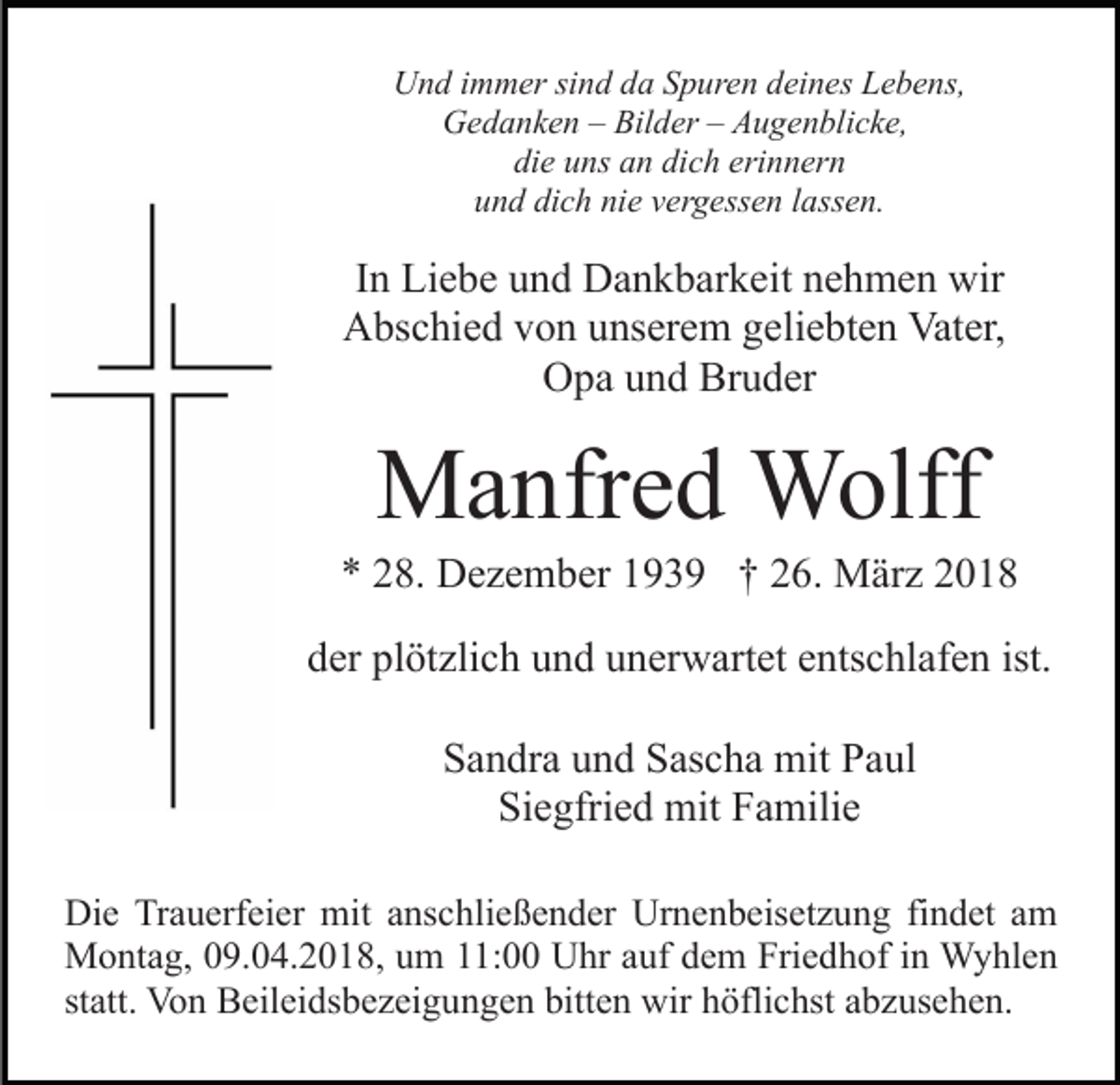 <p>UUnd<br />n d i immer<br />m m er sisind<br />n d dda<br />a SSpuren<br />p ur e n ddeines<br />ei n es Lebens,<br />L e b e ns,<br />GGedanken<br />e d a n k e n –– Bil<br />d er –– AAugenblicke,<br />u g e n bli c k e,<br />Bilder<br />di<br />e uuns<br />ns aan<br />n di<br />c h eri<br />n n er n<br />die<br />dich<br />erinnern<br />dich<br />nie<br />uund<br />n d di<br />c h ni<br />e vvergessen<br />er g ess e n llassen.<br />a ss e n.</p><p>IInn Liebe<br />Li e b e und<br />u n d Dankbarkeit<br />D a n k b ar k eit nehmen<br />n e h m e n wir<br />wir<br />Abschied<br />A bs c hi e d vvon<br />o n uunserem<br />ns er e m ggeliebten<br />e li e bt e n Vater,<br />Vat er,<br />Bruder<br />OOpa<br />p a uund<br />n d Br<br />u d er</p><p>MManfred<br />a nfr e d Wolff<br />W olff</p><p>** 228.<br />8. Dezember<br />D e z e m b er 1193 3 9 †† 226.<br />6. März<br />M är z 22<br />dder<br />er pl<br />plötzlich<br />öt zli c h uund<br />n d uunerwartet<br />n er w ar t et entschlafen<br />e nts c hl af e n ist.<br />Sandra<br />S a n dr a uund<br />n d SSascha<br />as c h a mit<br />mit PPaul<br />a ul<br />Siegfried<br />Si e gfri e d mit<br />mit FFamilie<br />a mili e<br />Die<br />Di<br />e TrTrauerfeier<br />a u erf ei er mit<br />mit aanschließender<br />ns c hli e ß e n d er Urnenbeisetzung<br />Ur n e n b eis et z u n g fifindet<br />n d et aam<br />m<br />Montag,<br />M o nt a g, 9.04.2018,<br />9. 0 4. 2 0 1 8, u um<br />m 11:00<br />: Uhr<br />U hr aauf<br />uf ddem<br />e m Friedhof<br />Fri e d h of iin<br />n Wyhlen<br />W y hl e n<br />st att. Von<br />Vo n Beileidsbezeigungen<br />B eil ei ds b e z ei g u n g e n bitt<br />e n wir<br />wir hhöflichst<br />öfli c hst aabzusehen.<br />b z us e h e n.<br />statt.<br />bitten</p>