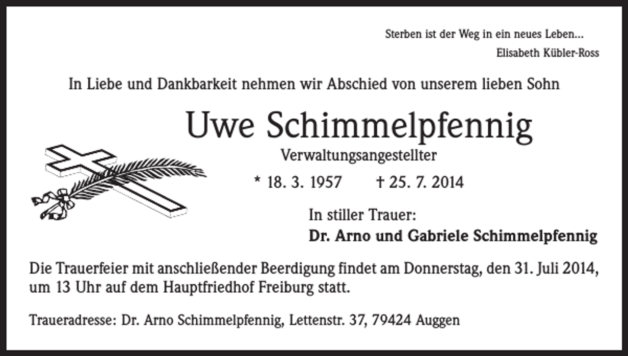 <p>Sterben ist der Weg in ein neues Leben…<br />Elisabeth Kübler-Ross</p><p>In Liebe und Dankbarkeit nehmen wir Abschied von unserem lieben Sohn</p><p>Uwe Schimmelpfennig<br />Verwaltungsangestellter</p><p>* 18. 3. 1957 † 25. 7. 2014</p><p>In stiller Trauer:<br />Dr. Arno und Gabriele Schimmelpfennig</p><p>Die Trauerfeier mit anschließender Beerdigung findet am Donnerstag, den 31. Juli 2014,<br />um 13 Uhr auf dem Hauptfriedhof Freiburg statt.<br />Traueradresse: Dr. Arno Schimmelpfennig, Lettenstr. 37, 79424 Auggen</p>