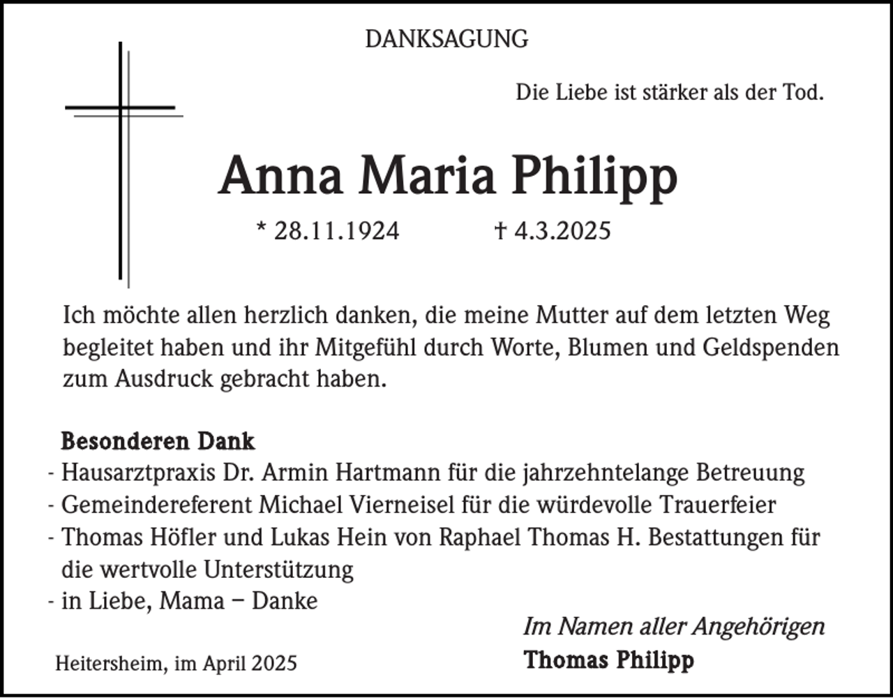 <p>DANKSAGUNG<br />Die Liebe ist stärker als der Tod.</p><p>Anna Maria Philipp<br />* 28.11.1924</p><p>† 4.3.2025</p><p>Ich möchte allen herzlich danken, die meine Mutter auf dem letzten Weg<br />begleitet haben und ihr Mitgefühl durch Worte, Blumen und Geldspenden<br />zum Ausdruck gebracht haben.<br />Besonderen Dank<br />- Hausarztpraxis Dr. Armin Hartmann für die jahrzehntelange Betreuung<br />- Gemeindereferent Michael Vierneisel für die würdevolle Trauerfeier<br />- Thomas Höfler und Lukas Hein von Raphael Thomas H. Bestattungen für<br />die wertvolle Unterstützung<br />- in Liebe, Mama – Danke<br />Im Namen aller Angehörigen<br />Thomas Philipp<br />Heitersheim, im April 2025</p>