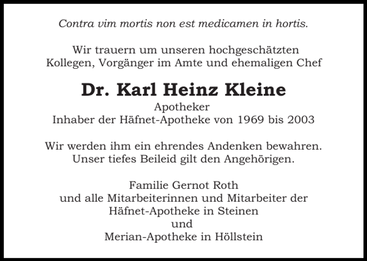 <p>Contra vim mortis non est medicamen in hortis.<br />Wir trauern um unseren hochgeschätzten<br />Kollegen, Vorgänger im Amte und ehemaligen Chef</p><p>Dr. Karl Heinz Kleine<br />Apotheker<br />Inhaber der Häfnet-Apotheke von 1969 bis 2003<br />Wir werden ihm ein ehrendes Andenken bewahren.<br />Unser tiefes Beileid gilt den Angehörigen.<br />Familie Gernot Roth<br />und alle Mitarbeiterinnen und Mitarbeiter der<br />Häfnet-Apotheke in Steinen<br />und<br />Merian-Apotheke in Höllstein</p>