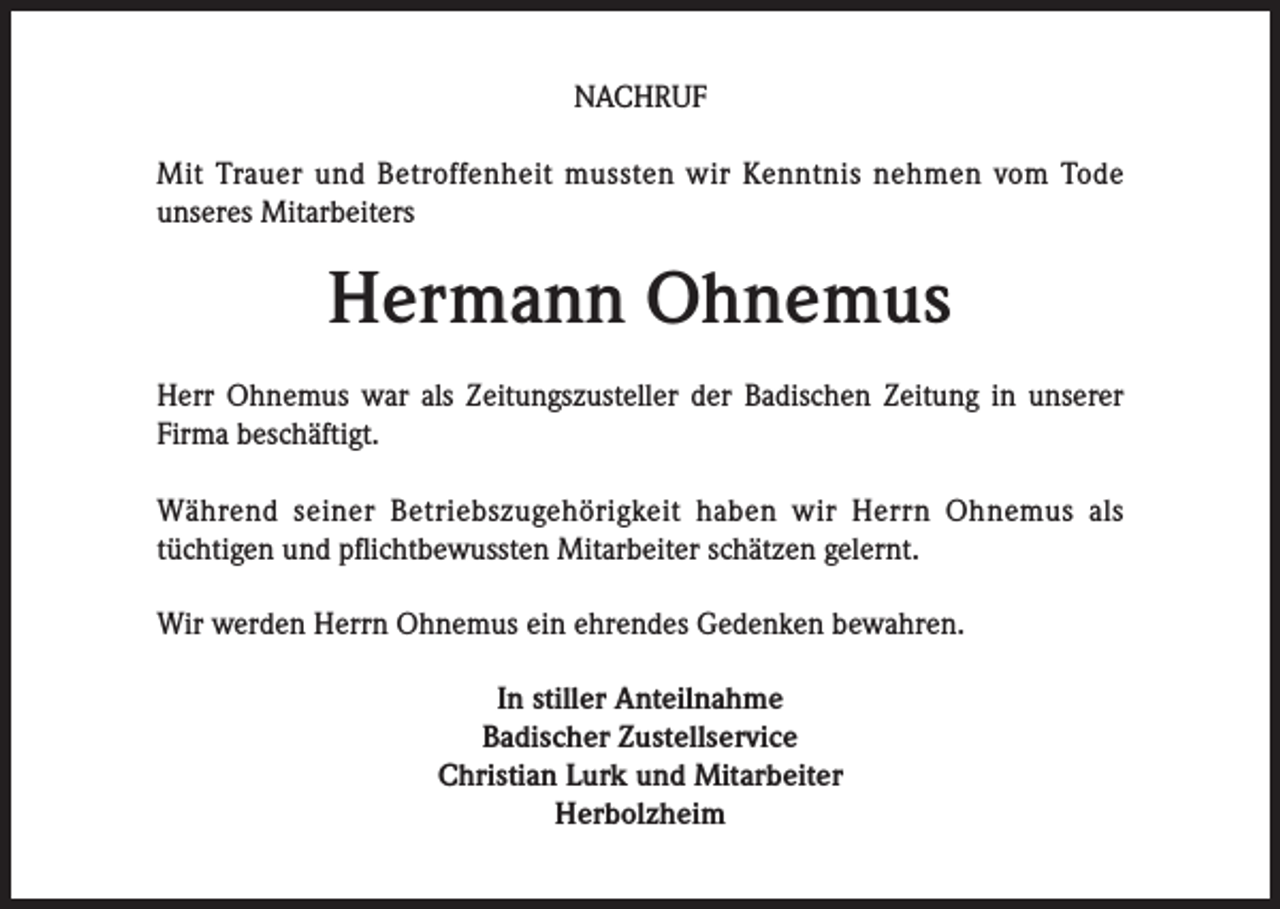 <p>NACHRUF<br />Mit Trauer und Betroffenheit mussten wir Kenntnis nehmen vom Tode<br />unseres Mitarbeiters</p><p>Hermann Ohnemus<br />Herr Ohnemus war als Zeitungszusteller der Badischen Zeitung in unserer<br />Firma beschäftigt.<br />Während seiner Betriebszugehörigkeit haben wir Herrn Ohnemus als<br />tüchtigen und pflichtbewussten Mitarbeiter schätzen gelernt.<br />Wir werden Herrn Ohnemus ein ehrendes Gedenken bewahren.<br />In stiller Anteilnahme<br />Badischer Zustellservice<br />Christian Lurk und Mitarbeiter<br />Herbolzheim</p>