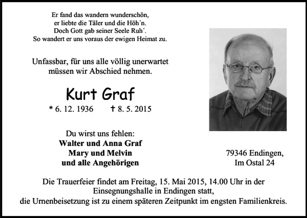 <p>Er fand das wandern wunderschön,<br />er liebte die Täler und die Höh´n.<br />Doch Gott gab seiner Seele Ruh´.<br />So wandert er uns voraus der ewigen Heimat zu.</p><p>Unfassbar, für uns alle völlig unerwartet<br />müssen wir Abschied nehmen.</p><p>Kurt Graf</p><p>* 6. 12. 1936</p><p> 8. 5. 2015</p><p>Du wirst uns fehlen:<br />Walter und Anna Graf<br />Mary und Melvin<br />und alle Angehörigen</p><p>79346 Endingen,<br />Im Ostal 24</p><p>Die Trauerfeier findet am Freitag, 15. Mai 2015, 14.00 Uhr in der<br />Einsegnungshalle in Endingen statt,<br />die Urnenbeisetzung ist zu einem späteren Zeitpunkt im engsten Familienkreis.</p>