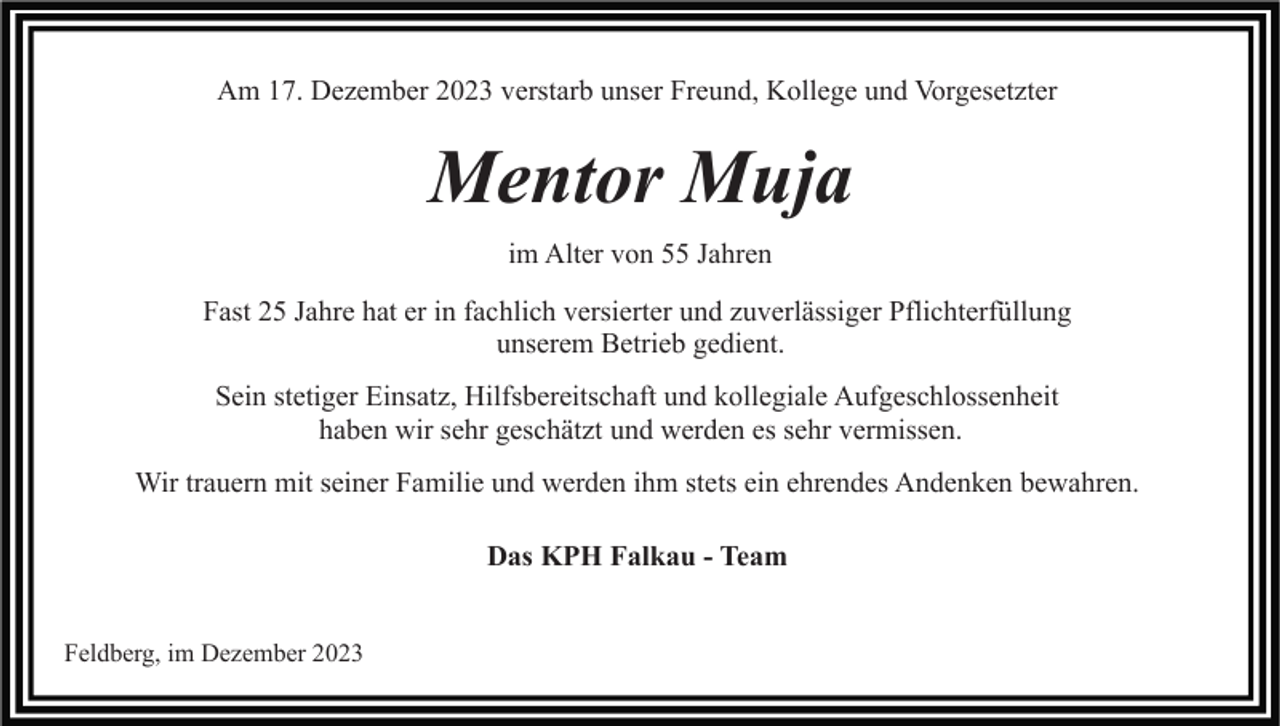 <p>Am 17. Dezember 2023 verstarb unser Freund, Kollege und Vorgesetzter</p><p>Mentor Muja<br />im Alter von 55 Jahren<br />Fast 25 Jahre hat er in fachlich versierter und zuverlässiger Pflichterfüllung<br />unserem Betrieb gedient.<br />Sein stetiger Einsatz, Hilfsbereitschaft und kollegiale Aufgeschlossenheit<br />haben wir sehr geschätzt und werden es sehr vermissen.<br />Wir trauern mit seiner Familie und werden ihm stets ein ehrendes Andenken bewahren.<br />Das KPH Falkau - Team<br />Feldberg, im Dezember 2023</p>