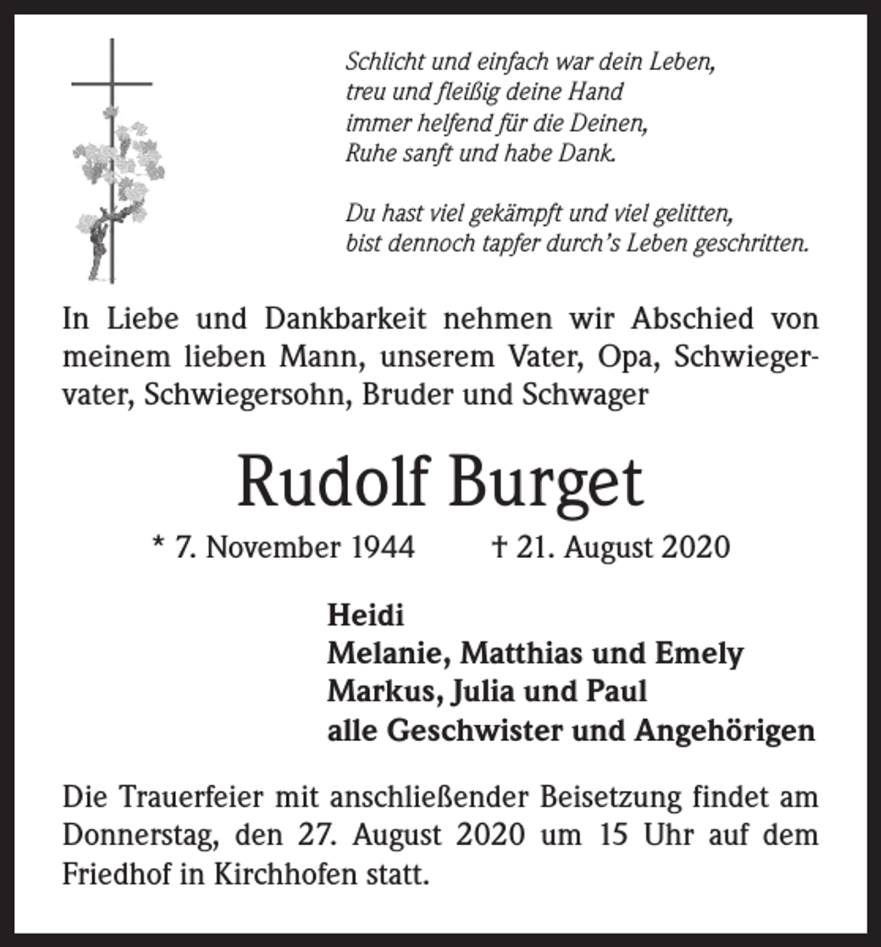 <p>Schlicht und einfach war dein Leben,<br />treu und fleißig deine Hand<br />immer helfend für die Deinen,<br />Ruhe sanft und habe Dank.<br />Du hast viel gekämpft und viel gelitten,<br />bist dennoch tapfer durch’s Leben geschritten.</p><p>In Liebe und Dankbarkeit nehmen wir Abschied von<br />­meinem lieben Mann, unserem Vater, Opa, Schwieger­<br />vater, Schwiegersohn, Bruder und Schwager</p><p>Rudolf Burget<br />* 7. November 1944</p><p>† 21. August 2020</p><p>Heidi<br />Melanie, Matthias und Emely<br />Markus, Julia und Paul<br />alle Geschwister und Angehörigen<br />Die Trauerfeier mit anschließender Beisetzung findet am<br />Donnerstag, den 27. August 2020 um 15 Uhr auf dem<br />Friedhof in Kirchhofen statt.</p>