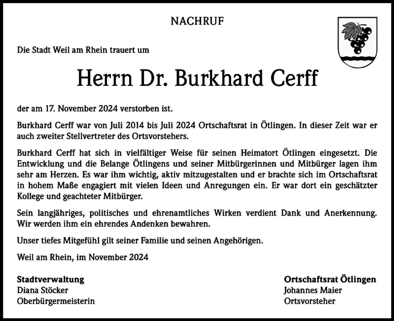 <p>NACHRUF<br />Die Stadt Weil am Rhein trauert um</p><p>Herrn Dr. Burkhard Cerff<br />der am 17. November 2024 verstorben ist.<br />Burkhard Cerff war von Juli 2014 bis Juli 2024 Ortschaftsrat in Ötlingen. In dieser Zeit war er<br />auch zweiter Stellvertreter des Ortsvorstehers.<br />Burkhard Cerff hat sich in vielfältiger Weise für seinen Heimatort Ötlingen eingesetzt. Die<br />Entwicklung und die Belange Ötlingens und seiner Mitbürgerinnen und Mitbürger lagen ihm<br />sehr am Herzen. Es war ihm wichtig, aktiv mitzugestalten und er brachte sich im Ortschaftsrat<br />in hohem Maße engagiert mit vielen Ideen und Anregungen ein. Er war dort ein geschätzter<br />Kollege und geachteter Mitbürger.<br />Sein langjähriges, politisches und ehrenamtliches Wirken verdient Dank und Anerkennung.<br />Wir werden ihm ein ehrendes Andenken bewahren.<br />Unser tiefes Mitgefühl gilt seiner Familie und seinen Angehörigen.<br />Weil am Rhein, im November 2024<br />Stadtverwaltung<br />Ortschaftsrat Ötlingen<br />Diana Stöcker<br />Johannes Maier<br />Oberbürgermeisterin Ortsvorsteher</p>