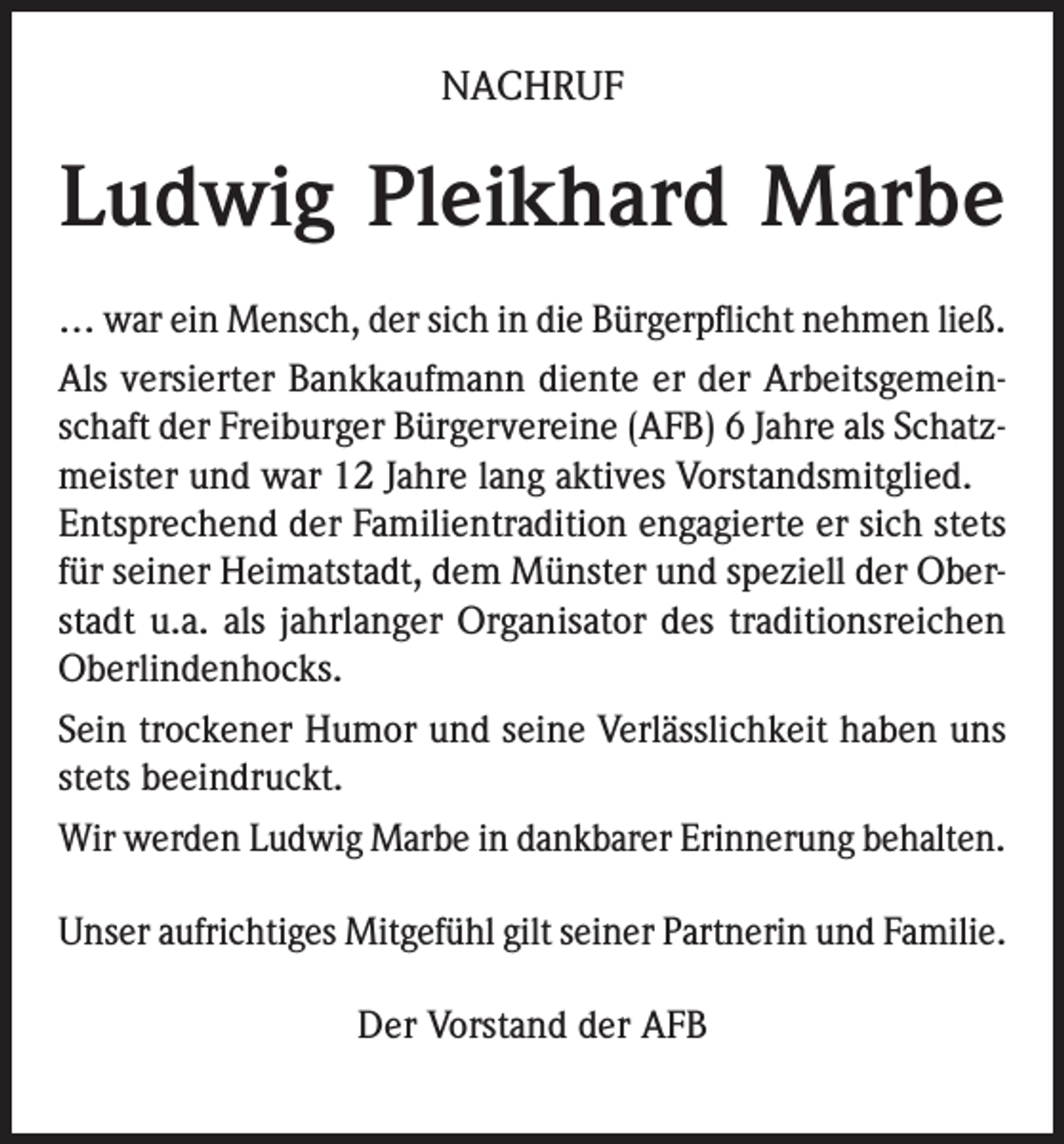 <p>NACHRUF</p><p>Ludwig Pleikhard Marbe<br />… war ein Mensch, der sich in die Bürgerpflicht nehmen ließ.<br />Als versierter Bankkaufmann diente er der Arbeitsgemeinschaft der Freiburger Bürgervereine (AFB) 6 Jahre als Schatzmeister und war 12 Jahre lang aktives Vorstandsmitglied.<br />Entsprechend der Familientradition engagierte er sich stets<br />für seiner Heimatstadt, dem Münster und speziell der Oberstadt u.a. als jahrlanger Organisator des traditionsreichen<br />Oberlindenhocks.<br />Sein trockener Humor und seine Verlässlichkeit haben uns<br />stets beeindruckt.<br />Wir werden Ludwig Marbe in dankbarer Erinnerung behalten.<br />Unser aufrichtiges Mitgefühl gilt seiner Partnerin und Familie.<br />Der Vorstand der AFB</p>