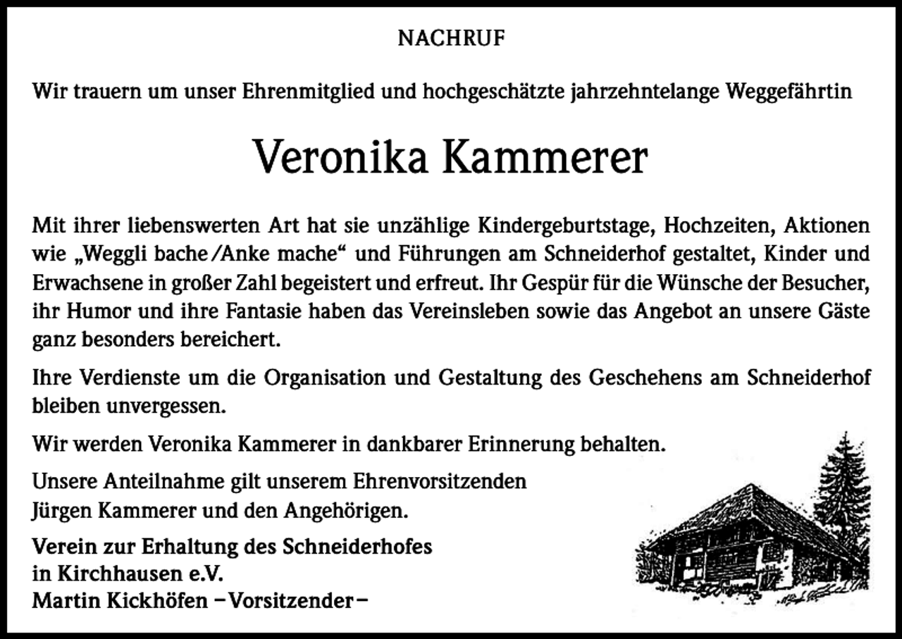 <p>NACHRUF<br />Wir trauern um unser Ehrenmitglied und hochgeschätzte jahrzehntelange Weggefährtin</p><p>Veronika Kammerer<br />Mit ihrer liebenswerten Art hat sie unzählige Kindergeburtstage, Hochzeiten, Aktionen<br />wie „Weggli bache /Anke mache“ und Führungen am Schneiderhof gestaltet, Kinder und<br />Erwachsene in großer Zahl begeistert und erfreut. Ihr Gespür für die Wünsche der Besucher,<br />ihr Humor und ihre Fantasie haben das Vereinsleben sowie das Angebot an unsere Gäste<br />ganz besonders bereichert.<br />Ihre Verdienste um die Organisation und Gestaltung des Geschehens am Schneiderhof<br />bleiben unvergessen.<br />Wir werden Veronika Kammerer in dankbarer Erinnerung behalten.<br />Unsere Anteilnahme gilt unserem Ehrenvorsitzenden<br />Jürgen Kammerer und den Angehörigen.<br />Verein zur Erhaltung des Schneiderhofes<br />in Kirchhausen e.V.<br />Martin Kickhöfen – Vorsitzender –</p>