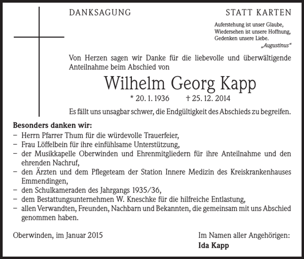 <p>DANKSAGUNG</p><p>STATT KARTEN<br />Auferstehung ist unser Glaube,<br />Wiedersehen ist unsere Hoffnung,<br />Gedenken unsere Liebe.<br />„Augustinus“</p><p>Von Herzen sagen wir Danke für die liebevolle und überwältigende<br />­Anteilnahme beim Abschied von</p><p>Wilhelm Georg Kapp<br />* 20. 1. 1936 † 25. 12. 2014</p><p>Es fällt uns unsagbar schwer, die Endgültigkeit des Abschieds zu ­begreifen.<br />Besonders danken wir:<br />– Herrn Pfarrer Thum für die würdevolle Trauerfeier,<br />– Frau Löffelbein für ihre einfühlsame Unterstützung,<br />– der Musikkapelle Oberwinden und Ehrenmitgliedern für ihre Anteilnahme und den<br />­ehrenden Nachruf,<br />– den Ärzten und dem Pflegeteam der Station Innere Medizin des Kreiskrankenhauses<br />Emmendingen,<br />– den Schulkameraden des Jahrgangs 1935/36,<br />– dem Bestattungsunternehmen W. Kneschke für die hilfreiche Entlastung,<br />– allen Verwandten, Freunden, Nachbarn und Bekannten, die gemeinsam mit uns ­A bschied<br />genommen haben.<br />Oberwinden, im Januar 2015</p><p>Im Namen aller Angehörigen:<br />Ida Kapp</p>
