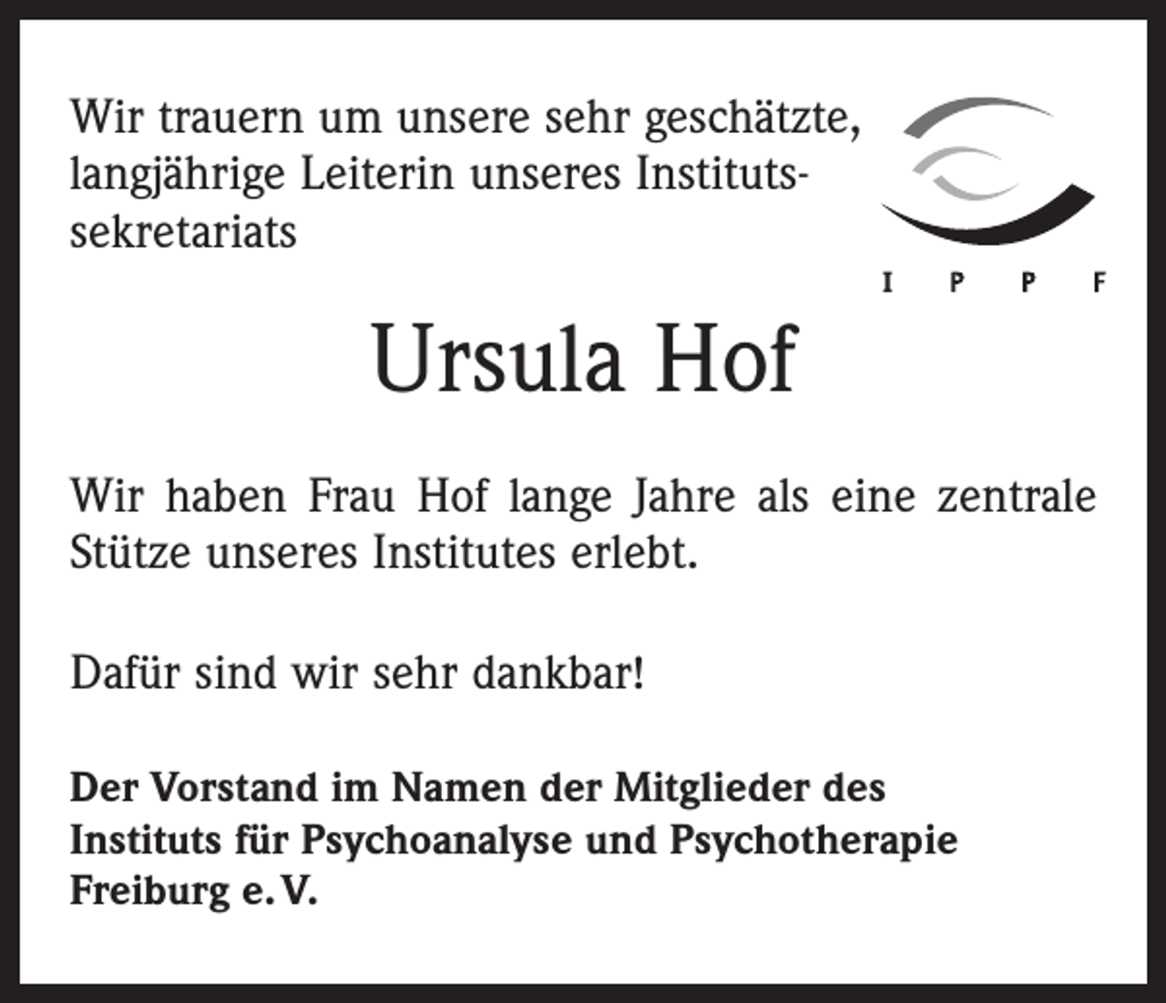 <p>Wir trauern um unsere sehr geschätzte,<br />langjährige Leiterin unseres Institutssekretariats</p><p>Ursula Hof<br />Wir haben Frau Hof lange Jahre als eine zentrale<br />Stütze unseres Institutes erlebt.<br />Dafür sind wir sehr dankbar!<br />Der Vorstand im Namen der Mitglieder des<br />Instituts für Psychoanalyse und Psychotherapie<br />Freiburg e. V.</p>