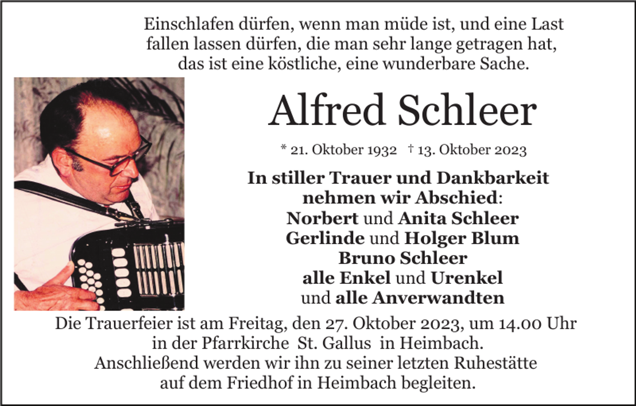 <p>Einschlafen dürfen, wenn man müde ist, und eine Last<br />fallen lassen dürfen, die man sehr lange getragen hat,<br />das ist eine köstliche, eine wunderbare Sache.</p><p>Alfred Schleer<br />* 21. Oktober 1932 † 13. Oktober 2023</p><p>In stiller Trauer und Dankbarkeit<br />nehmen wir Abschied:<br />Norbert und Anita Schleer<br />Gerlinde und Holger Blum<br />Bruno Schleer<br />alle Enkel und Urenkel<br />und alle Anverwandten<br />Die Trauerfeier ist am Freitag, den 27. Oktober 2023, um 14.00 Uhr<br />in der Pfarrkirche St. Gallus in Heimbach.<br />Anschließend werden wir ihn zu seiner letzten Ruhestätte<br />auf dem Friedhof in Heimbach begleiten.</p>
