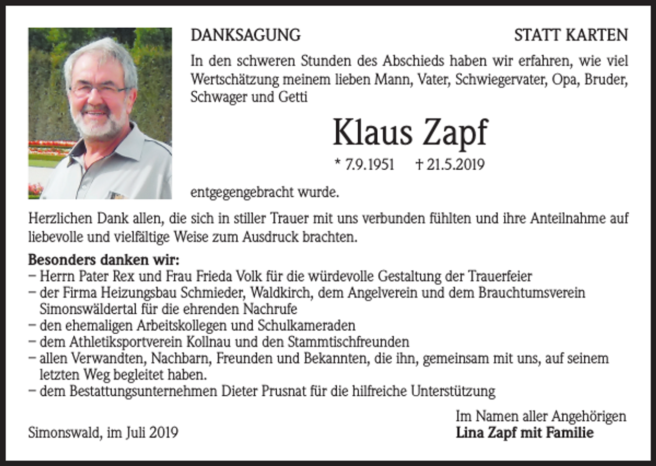 <p>DANKSAGUNG</p><p>STATT KARTEN</p><p>In den schweren Stunden des Abschieds haben wir erfahren, wie viel<br />Wertschätzung meinem lieben Mann, Vater, Schwiegervater, Opa, Bruder,<br />Schwager und Getti</p><p>Klaus Zapf<br />* 7.9.1951</p><p>† 21.5.2019</p><p>entgegengebracht wurde.<br />Herzlichen Dank allen, die sich in stiller Trauer mit uns verbunden fühlten und ihre Anteilnahme auf<br />liebevolle und vielfältige Weise zum Ausdruck brachten.<br />Besonders danken wir:<br />– Herrn Pater Rex und Frau Frieda Volk für die würdevolle Gestaltung der Trauerfeier<br />– der Firma Heizungsbau Schmieder, Waldkirch, dem Angelverein und dem Brauchtumsverein<br />Simonswäldertal für die ehrenden Nachrufe<br />– den ehemaligen Arbeitskollegen und Schulkameraden<br />– dem Athletiksportverein Kollnau und den Stammtischfreunden<br />– allen Verwandten, Nachbarn, Freunden und Bekannten, die ihn, gemeinsam mit uns, auf seinem<br />letzten Weg begleitet haben.<br />– dem Bestattungsunternehmen Dieter Prusnat für die hilfreiche Unterstützung<br />Simonswald, im Juli 2019</p><p>Im Namen aller Angehörigen<br />Lina Zapf mit Familie</p>