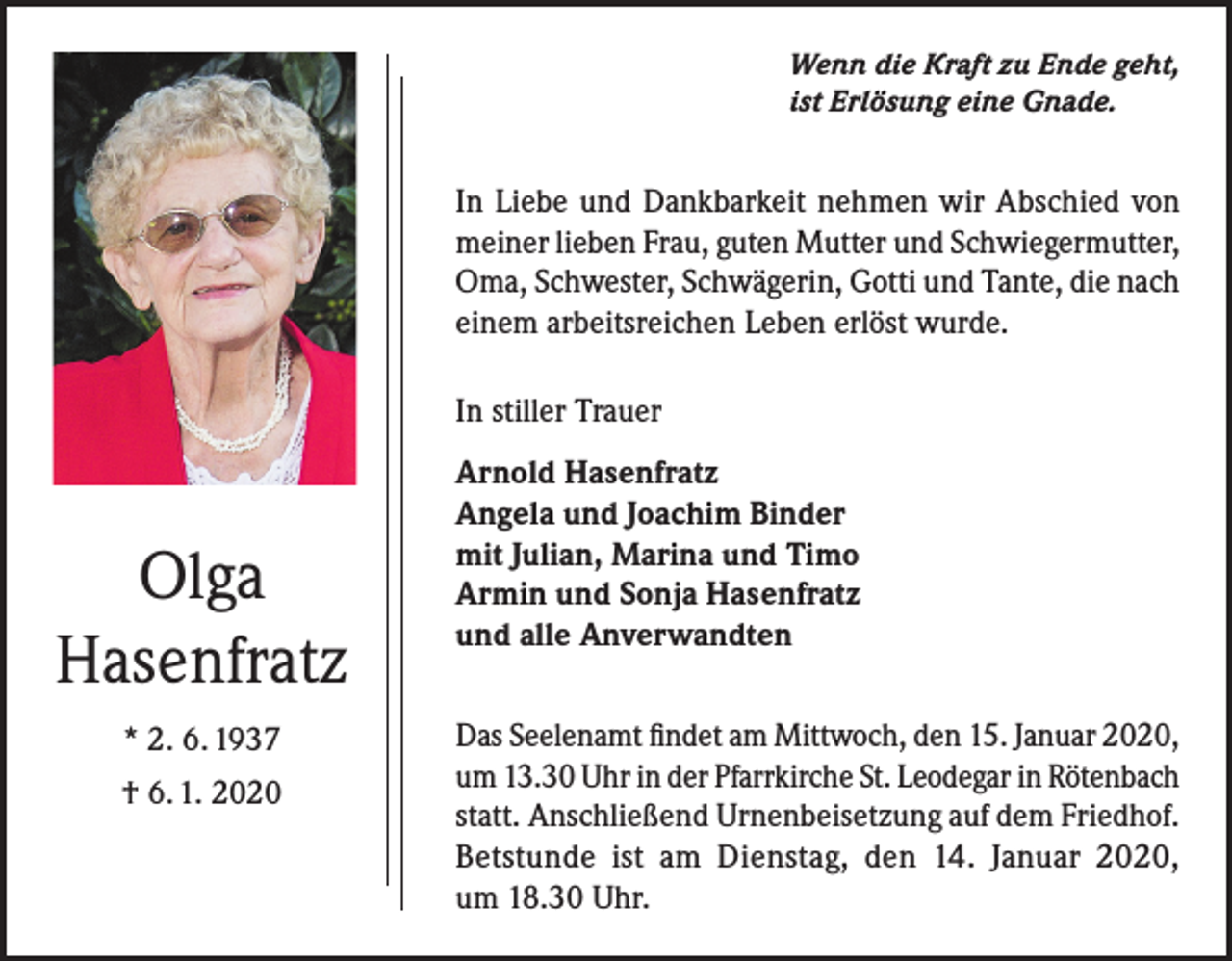 <p>Wenn die Kraft zu Ende geht,<br />ist Erlösung eine Gnade.</p><p>In Liebe und Dankbarkeit nehmen wir Abschied von<br />meiner lieben Frau, guten Mutter und Schwiegermutter,<br />Oma, Schwester, Schwägerin, Gotti und Tante, die nach<br />einem arbeitsreichen Leben erlöst wurde.<br />In stiller Trauer</p><p>Olga<br />Hasenfratz<br />* 2. 6. 1937<br />† 6. 1. 2020</p><p>Arnold Hasenfratz<br />Angela und Joachim Binder<br />mit Julian, Marina und Timo<br />Armin und Sonja Hasenfratz<br />und alle Anverwandten<br />Das Seelenamt findet am Mittwoch, den 15. Januar 2020,<br />um 13.30 Uhr in der Pfarrkirche St. Leodegar in Rötenbach<br />statt. Anschließend Urnenbeisetzung auf dem Friedhof.<br />Betstunde ist am Dienstag, den 14. Januar 2020,<br />um 18.30 Uhr.</p>