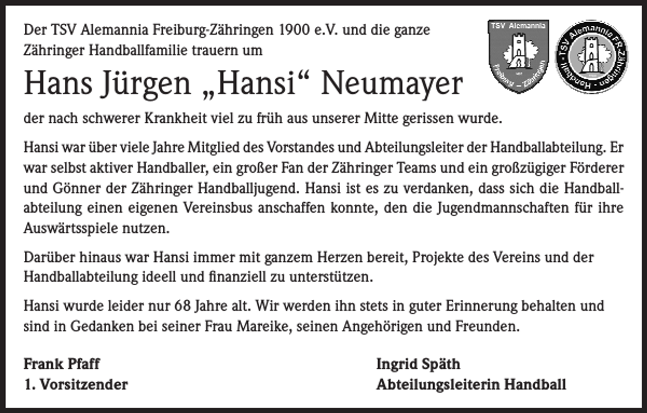 <p>Der TSV Alemannia Freiburg-Zähringen 1900 e.V. und die ganze<br />Zähringer Handballfamilie trauern um</p><p>Hans Jürgen „Hansi“ Neumayer<br />der nach schwerer Krankheit viel zu früh aus unserer Mitte gerissen wurde.<br />Hansi war über viele Jahre Mitglied des Vorstandes und Abteilungsleiter der Handballabteilung. Er<br />war selbst aktiver Handballer, ein großer Fan der Zähringer Teams und ein großzügiger Förderer<br />und Gönner der Zähringer Handballjugend. Hansi ist es zu verdanken, dass sich die Handballabteilung einen eigenen Vereinsbus anschaffen konnte, den die Jugendmannschaften für ihre<br />Auswärtsspiele nutzen.<br />Darüber hinaus war Hansi immer mit ganzem Herzen bereit, Projekte des Vereins und der<br />Handballabteilung ideell und finanziell zu unterstützen.<br />Hansi wurde leider nur 68 Jahre alt. Wir werden ihn stets in guter Erinnerung behalten und<br />sind in Gedanken bei seiner Frau Mareike, seinen Angehörigen und Freunden.<br />Frank Pfaff<br />1. Vorsitzender</p><p>Ingrid Späth<br />Abteilungsleiterin Handball</p>