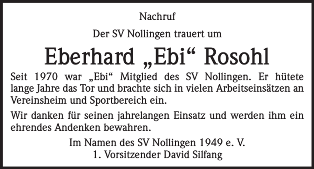 <p>Nachruf<br />Der SV Nollingen trauert um</p><p>Eberhard „Ebi“ Rosohl</p><p>Seit 1970 war „Ebi“ Mitglied des SV Nollingen. Er hütete<br />lange Jahre das Tor und brachte sich in vielen Arbeitseinsätzen an<br />Vereinsheim und Sportbereich ein.<br />Wir danken für seinen jahrelangen Einsatz und werden ihm ein<br />ehrendes Andenken bewahren.<br />Im Namen des SV Nollingen 1949 e. V.<br />1. Vorsitzender David Silfang</p>