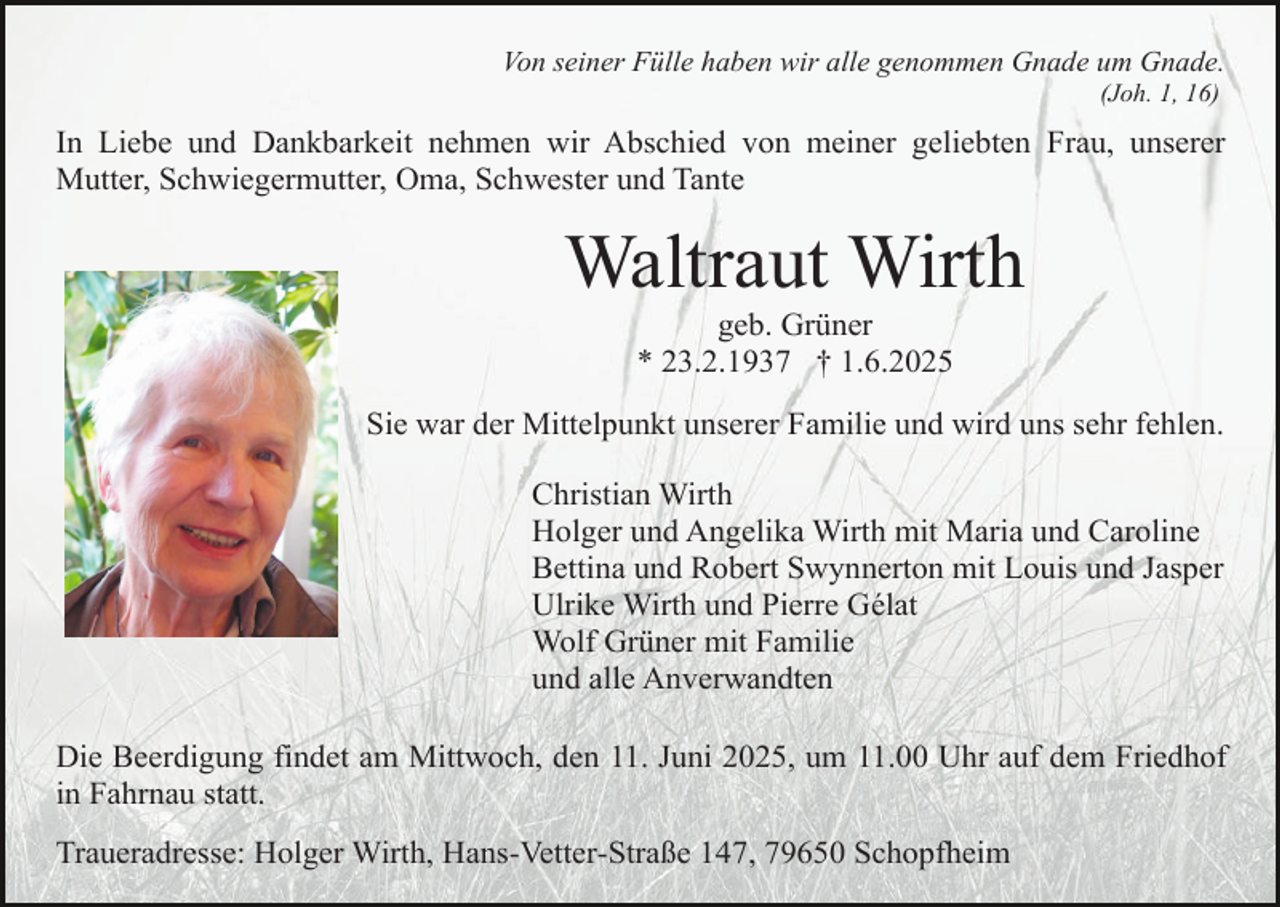 <p>Von seiner Fülle haben wir alle genommen Gnade um Gnade.<br />(Joh. 1, 16)</p><p>In Liebe und Dankbarkeit nehmen wir Abschied von meiner geliebten Frau, unserer<br />Mutter, Schwiegermutter, Oma, Schwester und Tante</p><p>Waltraut Wirth<br />geb. Grüner<br />* 23.2.1937 † 1.6.2025</p><p>Sie war der Mittelpunkt unserer Familie und wird uns sehr fehlen.<br />Christian Wirth<br />Holger und Angelika Wirth mit Maria und Caroline<br />Bettina und Robert Swynnerton mit Louis und Jasper<br />Ulrike Wirth und Pierre Gélat<br />Wolf Grüner mit Familie<br />und alle Anverwandten<br />Die Beerdigung findet am Mittwoch, den 11. Juni 2025, um 11.00 Uhr auf dem Friedhof<br />in Fahrnau statt.<br />Traueradresse: Holger Wirth, Hans-Vetter-Straße 147, 79650 Schopfheim</p>