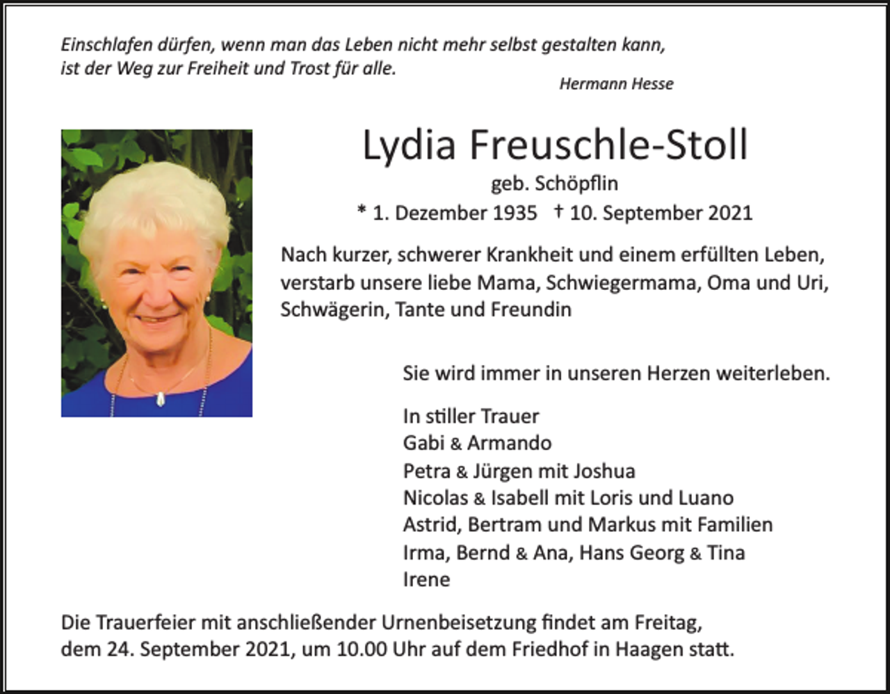 <p>Einschlafen dürfen, wenn man das Leben nicht mehr selbst gestalten kann,<br />ist der Weg zur Freiheit und Trost für alle.</p><p>Hermann Hesse</p><p>Lydia Freuschle­Stoll<br />geb. Schöpﬂin<br />* 1. Dezember 1935 † 10. September 2021<br />Nach kurzer, schwerer Krankheit und einem erfüllten Leben,<br />verstarb unsere liebe Mama, Schwiegermama, Oma und Uri,<br />Schwägerin, Tante und Freundin<br />Sie wird immer in unseren Herzen weiterleben.<br />In s�ller Trauer<br />Gabi &amp; Armando<br />Petra &amp; Jürgen mit Joshua<br />Nicolas &amp; Isabell mit Loris und Luano<br />Astrid, Bertram und Markus mit Familien<br />Irma, Bernd &amp; Ana, Hans Georg &amp; Tina<br />Irene<br />Die Trauerfeier mit anschließender Urnenbeisetzung ﬁndet am Freitag,<br />dem 24. September 2021, um 10.00 Uhr auf dem Friedhof in Haagen sta�.</p>