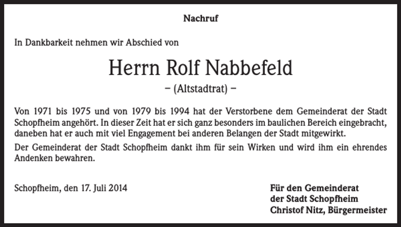 <p>Nachruf<br />In Dankbarkeit nehmen wir Abschied von</p><p>Herrn Rolf Nabbefeld<br />– (Altstadtrat) –<br />Von 1971 bis 1975 und von 1979 bis 1994 hat der Verstorbene dem Gemeinderat der Stadt<br />Schopfheim angehört. In dieser Zeit hat er sich ganz besonders im baulichen Bereich eingebracht,<br />daneben hat er auch mit viel Engagement bei anderen Belangen der Stadt mitgewirkt.<br />Der Gemeinderat der Stadt Schopfheim dankt ihm für sein Wirken und wird ihm ein ehrendes<br />Andenken bewahren.<br />Schopfheim, den 17. Juli 2014</p><p>Für den Gemeinderat<br />der Stadt Schopfheim<br />Christof Nitz, Bürgermeister</p>