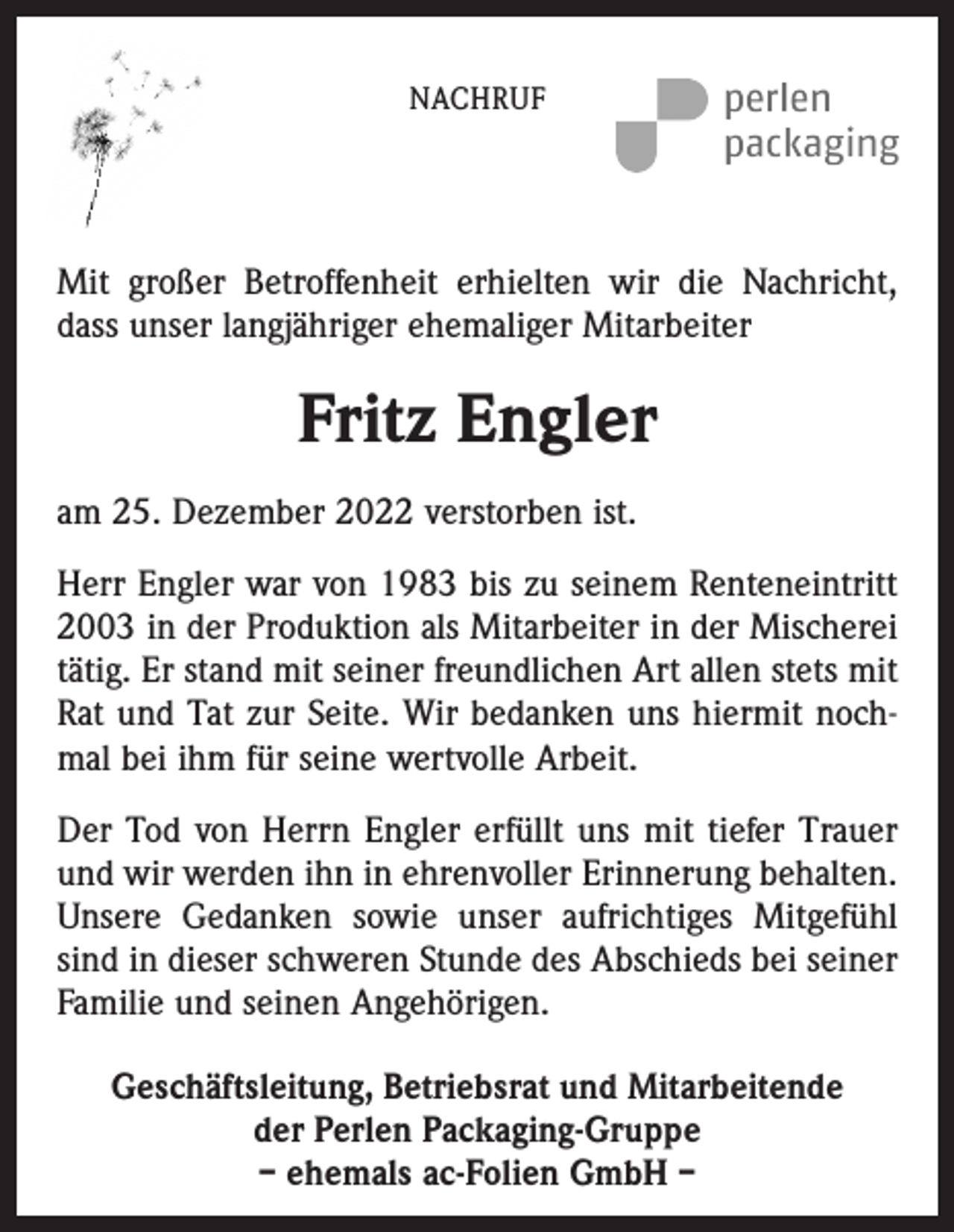 <p>NACHRUF</p><p>Mit großer Betroffenheit erhielten wir die Nachricht,<br />dass unser langjähriger ehemaliger Mitarbeiter</p><p>Fritz Engler<br />am 25. Dezember 2022 verstorben ist.<br />Herr Engler war von 1983 bis zu seinem Renteneintritt<br />2003 in der Produktion als Mitarbeiter in der Mischerei<br />tätig. Er stand mit seiner freundlichen Art allen stets mit<br />Rat und Tat zur Seite. Wir bedanken uns hiermit nochmal bei ihm für seine wertvolle Arbeit.<br />Der Tod von Herrn Engler erfüllt uns mit tiefer Trauer<br />und wir werden ihn in ehrenvoller Erinnerung behalten.<br />Unsere Gedanken sowie unser aufrichtiges Mitgefühl<br />sind in dieser schweren Stunde des Abschieds bei seiner<br />Familie und seinen Angehörigen.<br />Geschäftsleitung, Betriebsrat und Mitarbeitende<br />der Perlen Packaging-Gruppe<br />– ehemals ac-Folien GmbH –</p>