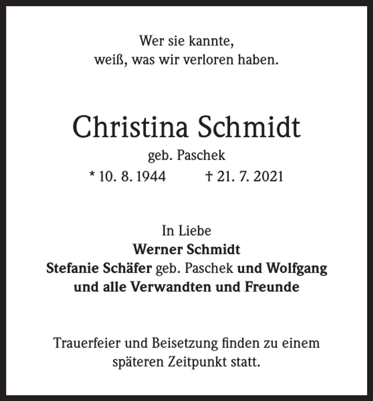 <p>Wer sie kannte,<br />weiß, was wir verloren haben.</p><p>Christina Schmidt<br />geb. Paschek<br />* 10. 8. 1944<br />† 21. 7. 2021<br />In Liebe<br />Werner Schmidt<br />Stefanie Schäfer geb. Paschek und Wolfgang<br />und alle Verwandten und Freunde<br />Trauerfeier und Beisetzung finden zu einem<br />späteren Zeitpunkt statt.</p>