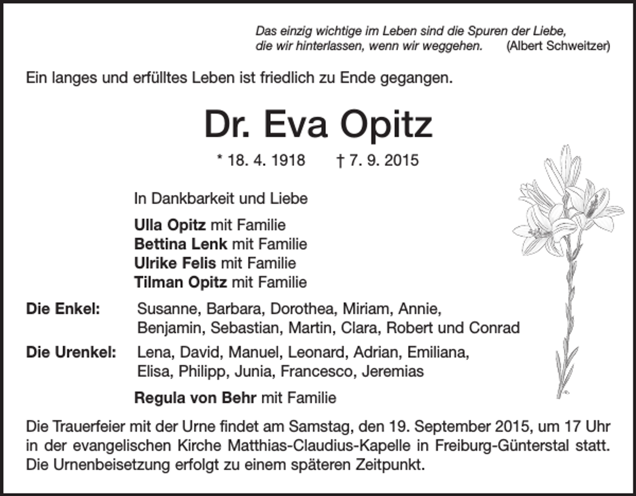 <p>Das einzig wichtige im Leben sind die Spuren der Liebe,<br />die wir hinterlassen, wenn wir weggehen.<br />(Albert Schweitzer)</p><p>Ein langes und erfülltes Leben ist friedlich zu Ende gegangen.</p><p>Dr. Eva Opitz<br />* 18. 4. 1918 † 7. 9. 2015<br />In Dankbarkeit und Liebe<br />Ulla Opitz mit Familie<br />Bettina Lenk mit Familie<br />Ulrike Felis mit Familie<br />Tilman Opitz mit Familie<br />Die Enkel: Susanne, Barbara, Dorothea, Miriam, Annie,<br />Benjamin, Sebastian, Martin, Clara, Robert und Conrad<br />Die Urenkel: Lena, David, Manuel, Leonard, Adrian, Emiliana,<br />Elisa, Philipp, Junia, Francesco, Jeremias<br />Regula von Behr mit Familie<br />Die Trauerfeier mit der Urne findet am Samstag, den 19. September 2015, um 17 Uhr<br />in der evangelischen Kirche Matthias-Claudius-Kapelle in Freiburg-Günters­tal statt.<br />Die Urnenbeisetzung erfolgt zu einem späteren Zeitpunkt.</p>