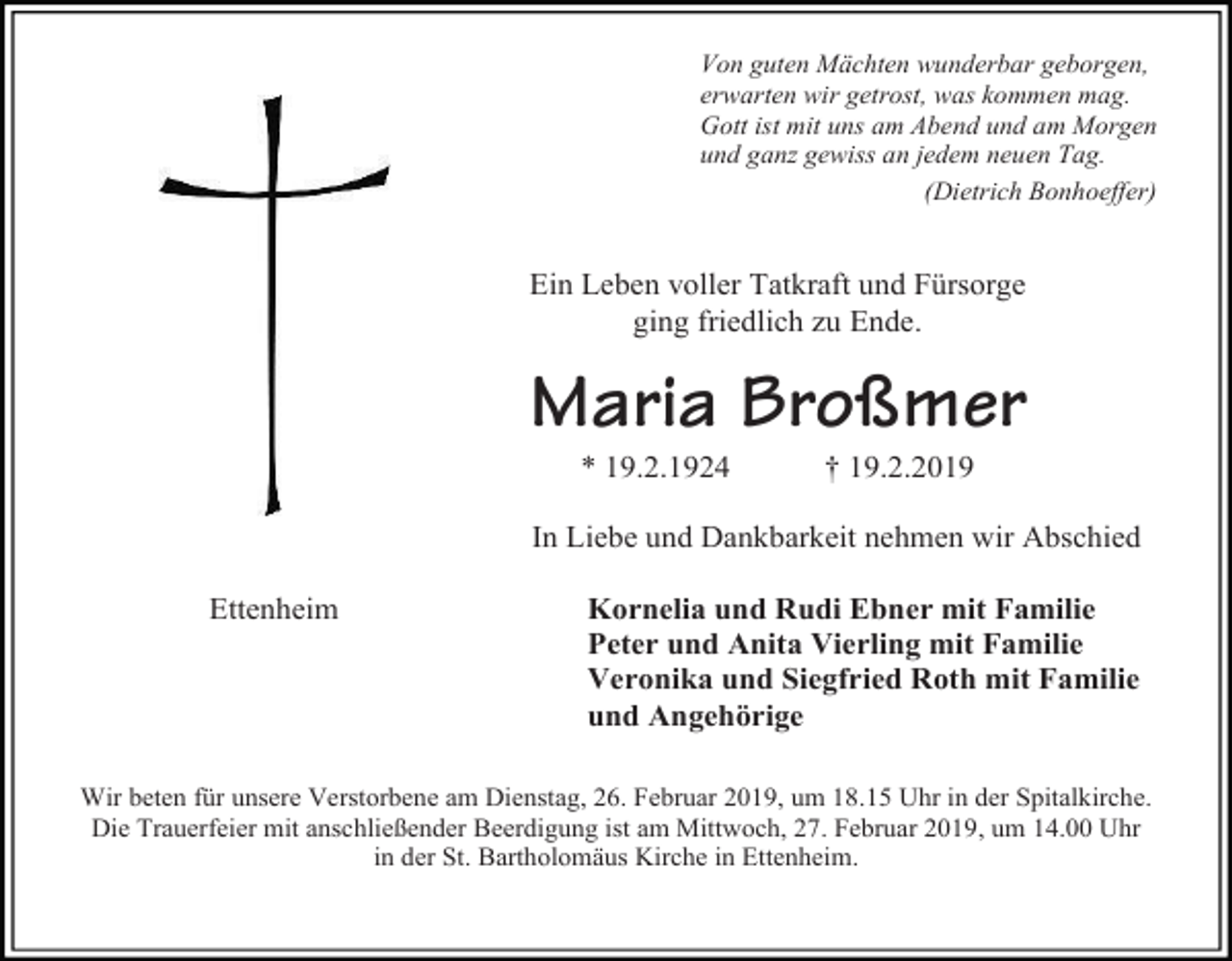 <p>Von guten Mächten wunderbar geborgen,<br />erwarten wir getrost, was kommen mag.<br />Gott ist mit uns am Abend und am Morgen<br />und ganz gewiss an jedem neuen Tag.<br />(Dietrich Bonhoeffer)</p><p>Ein Leben voller Tatkraft und Fürsorge<br />ging friedlich zu Ende.</p><p>Maria Broßmer<br />* 19.2.1924</p><p>† 19.2.2019</p><p>In Liebe und Dankbarkeit nehmen wir Abschied<br />Ettenheim</p><p>Kornelia und Rudi Ebner mit Familie<br />Peter und Anita Vierling mit Familie<br />Veronika und Siegfried Roth mit Familie<br />und Angehörige</p><p>Wir beten für unsere Verstorbene am Dienstag, 26. Februar 2019, um 18.15 Uhr in der Spitalkirche.<br />Die Trauerfeier mit anschließender Beerdigung ist am Mittwoch, 27. Februar 2019, um 14.00 Uhr<br />in der St. Bartholomäus Kirche in Ettenheim.</p>