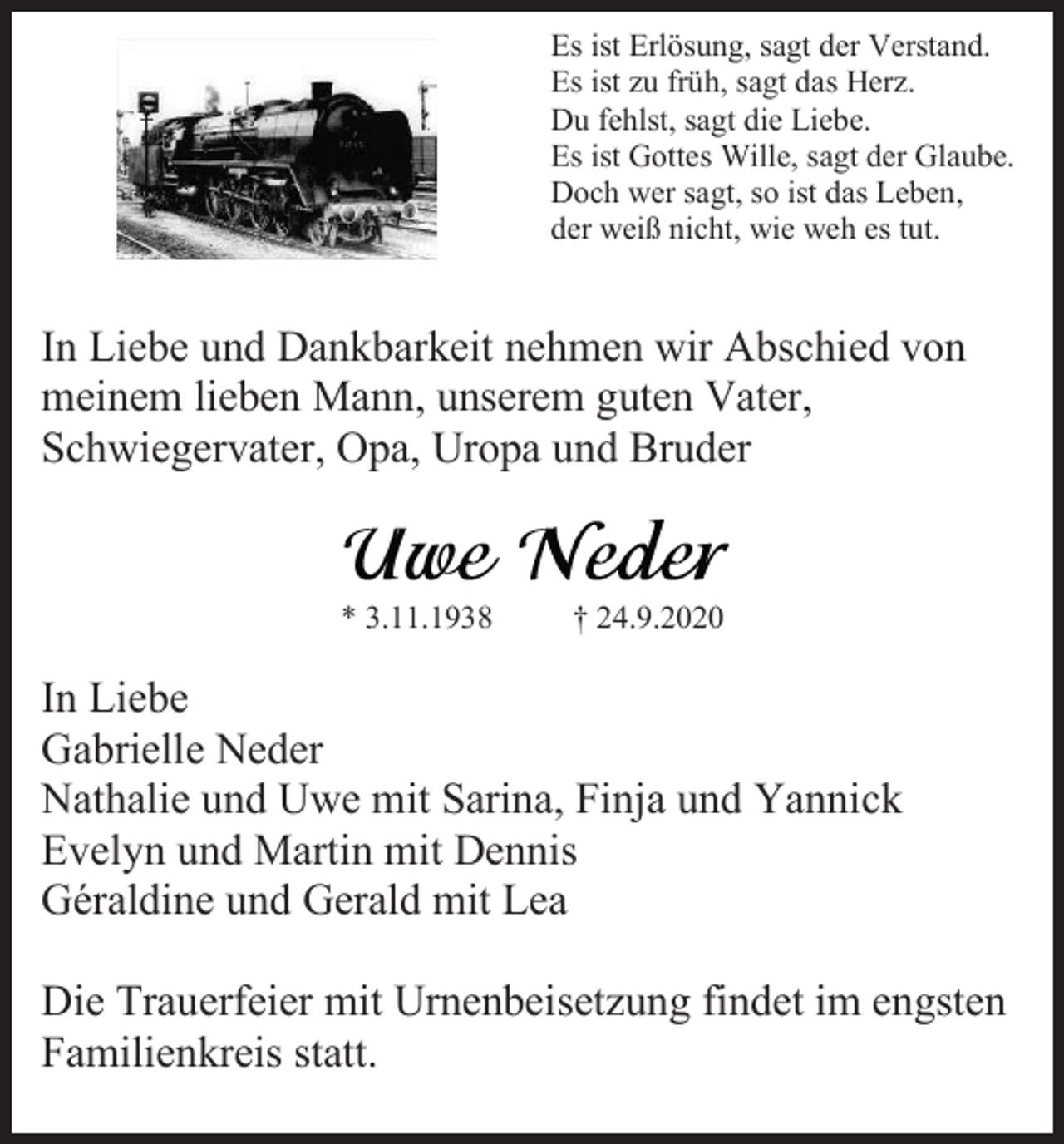 <p>Es ist Erlösung, sagt der Verstand.<br />Es ist zu früh, sagt das Herz.<br />Du fehlst, sagt die Liebe.<br />Es ist Gottes Wille, sagt der Glaube.<br />Doch wer sagt, so ist das Leben,<br />der weiß nicht, wie weh es tut.</p><p>In Liebe und Dankbarkeit nehmen wir Abschied von<br />meinem lieben Mann, unserem guten Vater,<br />Schwiegervater, Opa, Uropa und Bruder</p><p>* 3.11.1938</p><p>† 24.9.2020</p><p>In Liebe<br />Gabrielle Neder<br />Nathalie und Uwe mit Sarina, Finja und Yannick<br />Evelyn und Martin mit Dennis<br />Géraldine und Gerald mit Lea<br />Die Trauerfeier mit Urnenbeisetzung findet im engsten<br />Familienkreis statt.</p>