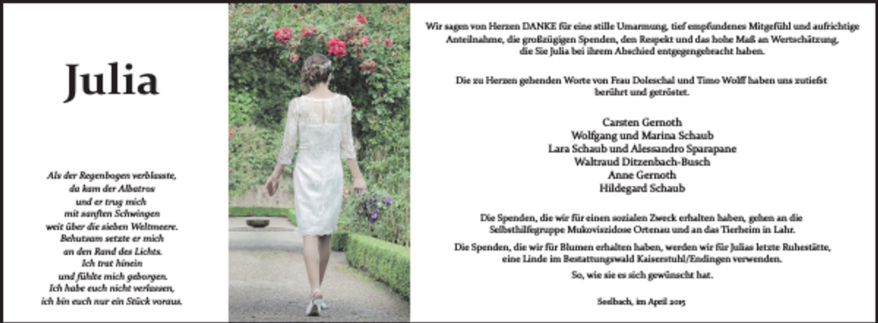 <p>Julia<br />Als der Regenbogen verblasste,<br />da kam der Albatros<br />und er trug mich<br />mit sanften Schwingen<br />weit über die sieben Weltmeere.<br />Behutsam setzte er mich<br />an den Rand des Lichts.<br />Ich trat hinein<br />und fühlte mich geborgen.<br />Ich habe euch nicht verlassen,<br />ich bin euch nur ein Stück voraus.</p><p>Wir sagen von Herzen DANKE für eine stille Umarmung, tief empfundenes Mitgefühl und aufrichtige<br />Anteilnahme, die großzügigen Spenden, den Respekt und das hohe Maß an Wertschätzung,<br />die Sie Julia bei ihrem Abschied entgegengebracht haben.<br />Die zu Herzen gehenden Worte von Frau Doleschal und Timo Wolﬀ haben uns zutiefst<br />berührt und getröstet.</p><p>Carsten Gernoth<br />Wolfgang und Marina Schaub<br />Lara Schaub und Alessandro Sparapane<br />Waltraud Ditzenbach­Busch<br />Anne Gernoth<br />Hildegard Schaub<br />Die Spenden, die wir für einen sozialen Zweck erhalten haben, gehen an die<br />Selbsthilfegruppe Mukoviszidose Ortenau und an das Tierheim in Lahr.<br />Die Spenden, die wir für Blumen erhalten haben, werden wir für Julias letzte Ruhestätte,<br />eine Linde im Bestattungswald Kaiserstuhl/Endingen verwenden.<br />So, wie sie es sich gewünscht hat.<br />Seelbach, im April 2015</p>