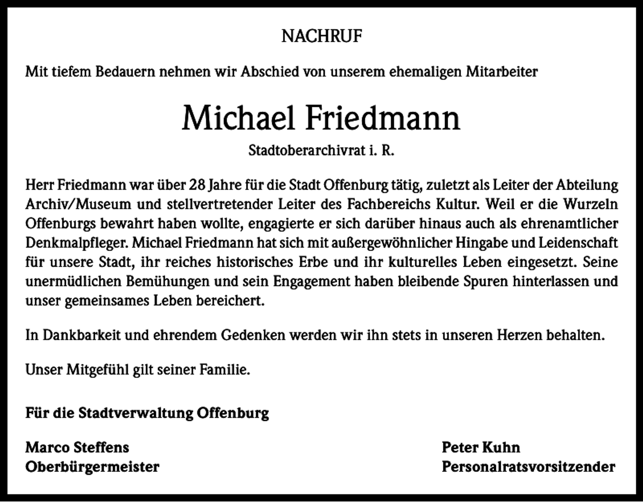 <p>NACHRUF<br />Mit tiefem Bedauern nehmen wir Abschied von unserem ehemaligen Mitarbeiter</p><p>Michael Friedmann<br />Stadtoberarchivrat i. R.<br />Herr Friedmann war über 28 Jahre für die Stadt Offenburg tätig, zuletzt als Leiter der Abteilung<br />Archiv/Museum und stellvertretender Leiter des Fachbereichs Kultur. Weil er die Wurzeln<br />Offenburgs bewahrt haben wollte, engagierte er sich darüber hinaus auch als ehrenamtlicher<br />Denkmalpfleger. Michael Friedmann hat sich mit außergewöhnlicher Hingabe und Leidenschaft<br />für unsere Stadt, ihr reiches historisches Erbe und ihr kulturelles Leben eingesetzt. Seine<br />unermüdlichen Bemühungen und sein Engagement haben bleibende Spuren hinterlassen und<br />unser gemeinsames Leben bereichert.<br />In Dankbarkeit und ehrendem Gedenken werden wir ihn stets in unseren Herzen behalten.<br />Unser Mitgefühl gilt seiner Familie.<br />Für die Stadtverwaltung Offenburg<br />Marco Steffens<br />Peter Kuhn<br />Oberbürgermeister Personalratsvorsitzender</p>