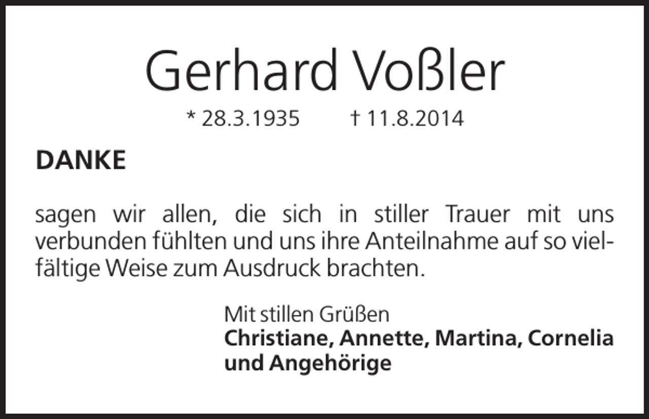 <p>Gerhard Voßler<br />* 28.3.1935</p><p>† 11.8.2014</p><p>DANKE<br />sagen wir allen, die sich in stiller Trauer mit uns<br />verbunden fühlten und uns ihre Anteilnahme auf so vielfältige Weise zum Ausdruck brachten.<br />Mit stillen Grüßen<br />Christiane, Annette, Martina, Cornelia<br />und Angehörige</p>