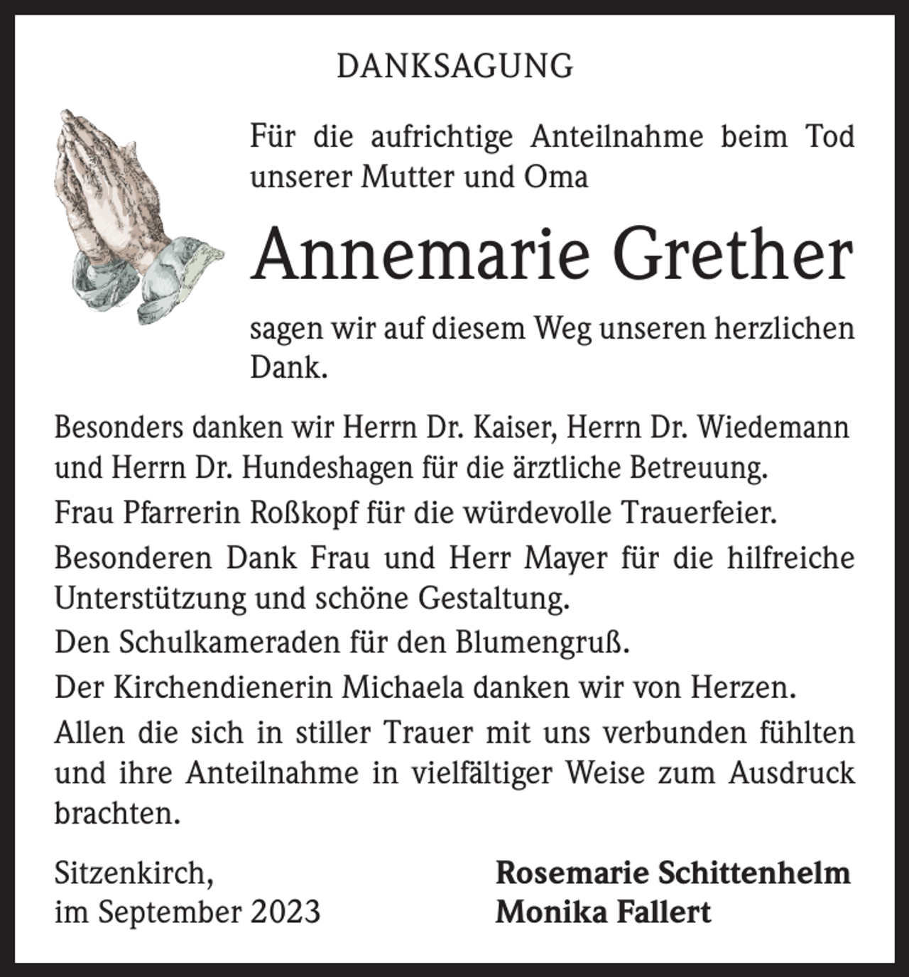 <p>DANKSAGUNG<br />Für die aufrichtige Anteilnahme beim Tod<br />unserer Mutter und Oma</p><p>Annemarie Grether<br />sagen wir auf diesem Weg unseren herzlichen<br />Dank.<br />Besonders danken wir Herrn Dr. Kaiser, Herrn Dr. Wiedemann<br />und Herrn Dr. Hundeshagen für die ärztliche Betreuung.<br />Frau Pfarrerin Roßkopf für die würdevolle Trauerfeier.<br />Besonderen Dank Frau und Herr Mayer für die hilfreiche<br />Unterstützung und schöne Gestaltung.<br />Den Schulkameraden für den Blumengruß.<br />Der Kirchendienerin Michaela danken wir von Herzen.<br />Allen die sich in stiller Trauer mit uns verbunden fühlten<br />und ihre Anteilnahme in vielfältiger Weise zum Ausdruck<br />brachten.<br />Sitzenkirch,<br />im September 2023</p><p>Rosemarie Schittenhelm<br />Monika Fallert</p>
