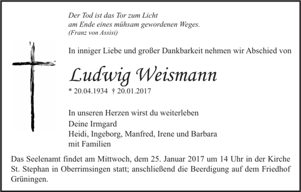 <p>Der Tod ist das Tor zum Licht<br />am Ende eines mühsam gewordenen Weges.<br />(Franz von Assisi)</p><p>In inniger Liebe und großer Dankbarkeit nehmen wir Abschied von</p><p>Ludwig Weismann<br />* 20.04.1934 † 20.01.2017</p><p>In unseren Herzen wirst du weiterleben<br />Deine Irmgard<br />Heidi, Ingeborg, Manfred, Irene und Barbara<br />mit Familien<br />Das Seelenamt findet am Mittwoch, dem 25. Januar 2017 um 14 Uhr in der Kirche<br />St. Stephan in Oberrimsingen statt; anschließend die Beerdigung auf dem Friedhof<br />Grüningen.</p>