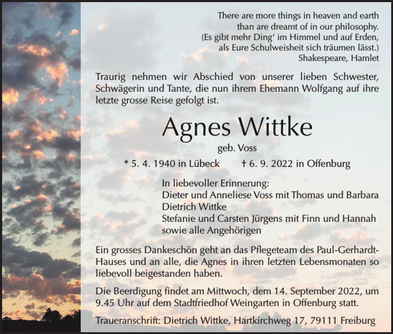 <p>There are more things in heaven and earth<br />than are dreamt of in our philosophy.<br />(Es gibt mehr Ding‘ im Himmel und auf Erden,<br />als Eure Schulweisheit sich träumen lässt.)<br />Shakespeare, Hamlet</p><p>Traurig nehmen wir Abschied von unserer lieben Schwester,<br />Schwägerin und Tante, die nun ihrem Ehemann Wolfgang auf ihre<br />letzte grosse Reise gefolgt ist.</p><p>Agnes Wittke<br />geb. Voss</p><p>* 5. 4. 1940 in Lübeck</p><p>† 6. 9. 2022 in Offenburg</p><p>In liebevoller Erinnerung:<br />Dieter und Anneliese Voss mit Thomas und Barbara<br />Dietrich Wittke<br />Stefanie und Carsten Jürgens mit Finn und Hannah<br />sowie alle Angehörigen<br />Ein grosses Dankeschön geht an das Pflegeteam des Paul-GerhardtHauses und an alle, die Agnes in ihren letzten Lebensmonaten so<br />liebevoll beigestanden haben.<br />Die Beerdigung findet am Mittwoch, dem 14. September 2022, um<br />9.45 Uhr auf dem Stadtfriedhof Weingarten in Offenburg statt.<br />Traueranschrift: Dietrich Wittke, Hartkirchweg 17, 79111 Freiburg</p>