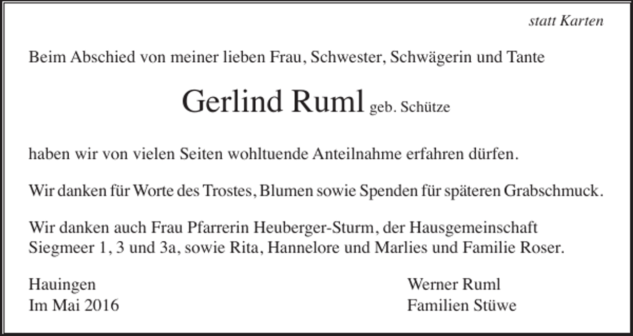 <p>statt Karten</p><p>Beim Abschied von meiner lieben Frau, Schwester, Schwägerin und Tante</p><p>Gerlind Ruml geb. Schütze<br />haben wir von vielen Seiten wohltuende Anteilnahme erfahren dürfen.<br />Wir danken für Worte des Trostes, Blumen sowie Spenden für späteren Grabschmuck.<br />Wir danken auch Frau Pfarrerin Heuberger-Sturm, der Hausgemeinschaft<br />Siegmeer 1, 3 und 3a, sowie Rita, Hannelore und Marlies und Familie Roser.<br />Hauingen<br />Im Mai 2016</p><p>Werner Ruml<br />Familien Stüwe</p>