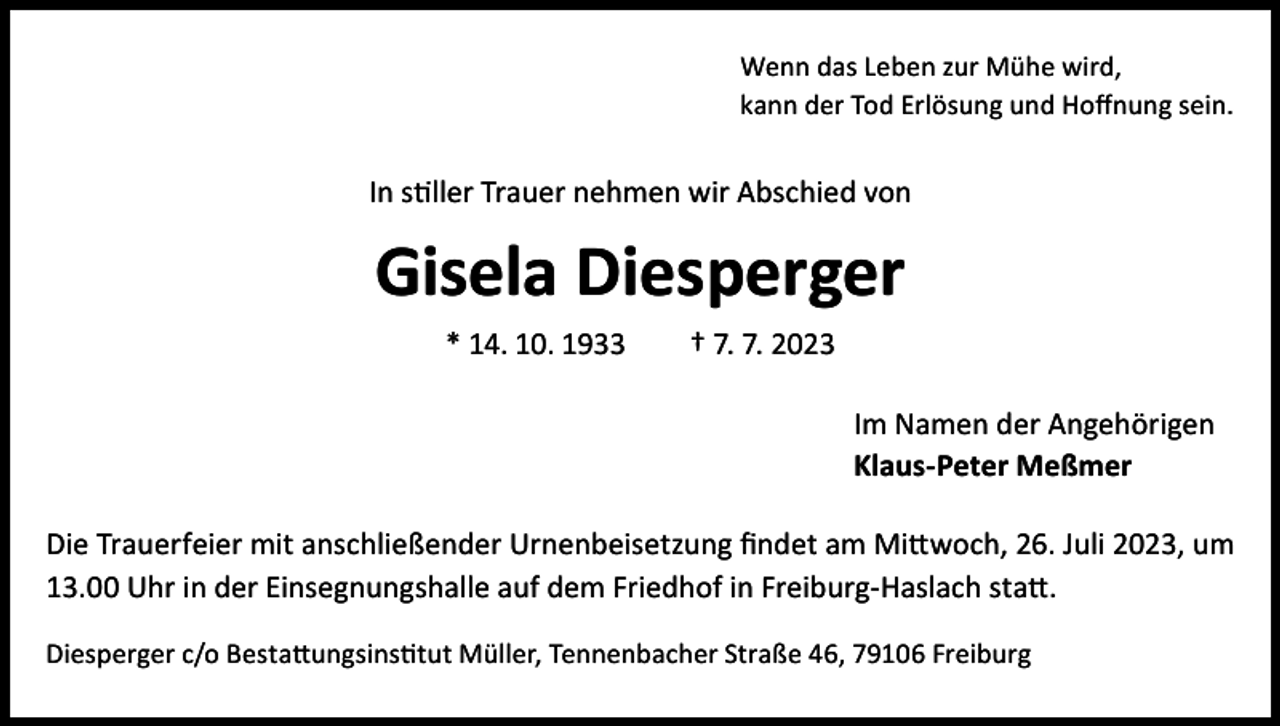 <p>Wenn das Leben zur Mühe wird,<br />kann der Tod Erlösung und Hoffnung sein.</p><p>In stiller Trauer nehmen wir Abschied von</p><p>Gisela Diesperger<br />* 14. 10. 1933 † 7. 7. 2023<br />Im Namen der Angehörigen<br />Klaus-Peter Meßmer<br />Die Trauerfeier mit anschließender Urnenbeisetzung findet am Mittwoch, 26. Juli 2023, um<br />13.00 Uhr in der Einsegnungshalle auf dem Friedhof in Freiburg-Haslach statt.<br />Diesperger c/o Bestattungsinstitut Müller, Tennenbacher Straße 46, 79106 Freiburg</p>