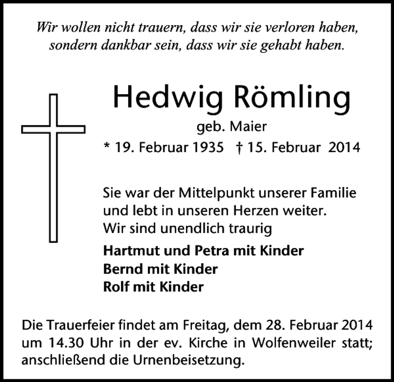 <p>Wir wollen nicht trauern, dass wir sie verloren haben,<br />sondern dankbar sein, dass wir sie gehabt haben.</p><p>Hedwig Römling<br />geb. Maier<br />* 19. Februar 1935 † 15. Februar 2014<br />Sie war der Mittelpunkt unserer Familie<br />und lebt in unseren Herzen weiter.<br />Wir sind unendlich traurig<br />Hartmut und Petra mit Kinder<br />Bernd mit Kinder<br />Rolf mit Kinder<br />Die Trauerfeier findet am Freitag, dem 28. Februar 2014<br />um 14.30 Uhr in der ev. Kirche in Wolfenweiler statt;<br />anschließend die Urnenbeisetzung.</p>