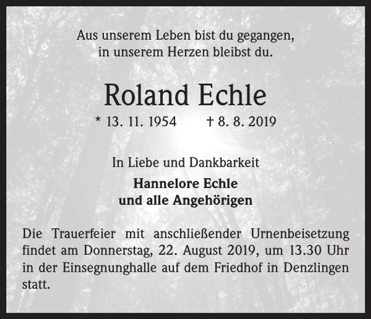 <p>Aus unserem Leben bist du gegangen,<br />in unserem Herzen bleibst du.</p><p>Roland Echle</p><p>* 13. 11. 1954 † 8. 8. 2019<br />In Liebe und Dankbarkeit<br />Hannelore Echle<br />und alle Angehörigen<br />Die Trauerfeier mit anschließender Urnenbeisetzung<br />­findet am Donnerstag, 22. August 2019, um 13.30 Uhr<br />in der Einsegnunghalle auf dem Friedhof in Denzlingen<br />statt.</p>