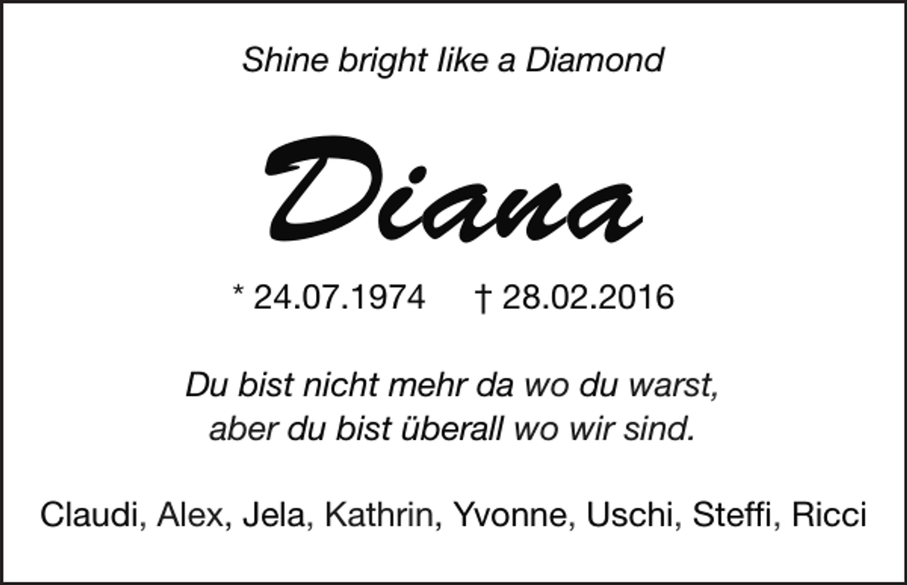 <p>Shine bright Iike a Diamond</p><p>Diana</p><p>* 24.07.1974</p><p>† 28.02.2016</p><p>Du bist nicht mehr da wo du warst,<br />aber du bist überall wo wir sind.<br />Claudi, Alex, Jela, Kathrin, Yvonne, Uschi, Steffi, Ricci</p>