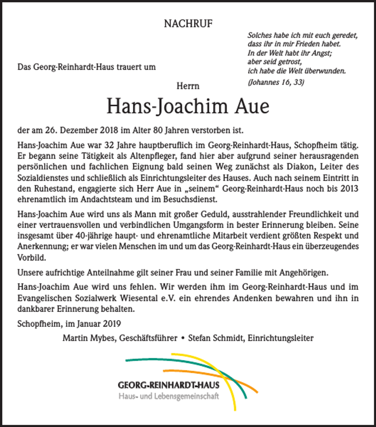 <p>NACHRUF<br />Solches habe ich mit euch geredet,<br />dass ihr in mir Frieden habet.<br />In der Welt habt ihr Angst;<br />aber seid getrost,<br />ich habe die Welt überwunden.</p><p>Das Georg-Reinhardt-Haus trauert um</p><p>Herrn</p><p>(Johannes 16, 33)</p><p>Hans-Joachim Aue<br />der am 26. Dezember 2018 im Alter 80 Jahren verstorben ist.<br />Hans-Joachim Aue war 32 Jahre hauptberuflich im Georg-Reinhardt-Haus, Schopfheim tätig.<br />Er begann seine Tätigkeit als Altenpfleger, fand hier aber aufgrund seiner herausragenden<br />persönlichen und fachlichen Eignung bald seinen Weg zunächst als Diakon, Leiter des<br />Sozialdienstes und schließlich als Einrichtungsleiter des Hauses. Auch nach seinem Eintritt in<br />den Ruhestand, engagierte sich Herr Aue in „seinem“ Georg-Reinhardt-Haus noch bis 2013<br />ehrenamtlich im Andachtsteam und im Besuchsdienst.<br />Hans-Joachim Aue wird uns als Mann mit großer Geduld, ausstrahlender Freundlichkeit und<br />einer vertrauensvollen und verbindlichen Umgangsform in bester Erinnerung bleiben. Seine<br />insgesamt über 40-jährige haupt- und ehrenamtliche Mitarbeit verdient größten Respekt und<br />Anerkennung; er war vielen Menschen im und um das Georg-Reinhardt-Haus ein überzeugendes<br />Vorbild.<br />Unsere aufrichtige Anteilnahme gilt seiner Frau und seiner Familie mit Angehörigen.<br />Hans-Joachim Aue wird uns fehlen. Wir werden ihm im Georg-Reinhardt-Haus und im<br />Evangelischen Sozialwerk Wiesental e.V. ein ehrendes Andenken bewahren und ihn in<br />dankbarer Erinnerung behalten.<br />Schopfheim, im Januar 2019<br />Martin Mybes, Geschäftsführer • Stefan Schmidt, Einrichtungsleiter</p><p>GEORG-REINHARDT-HAUS<br />Haus- und Lebensgemeinschaft</p>
