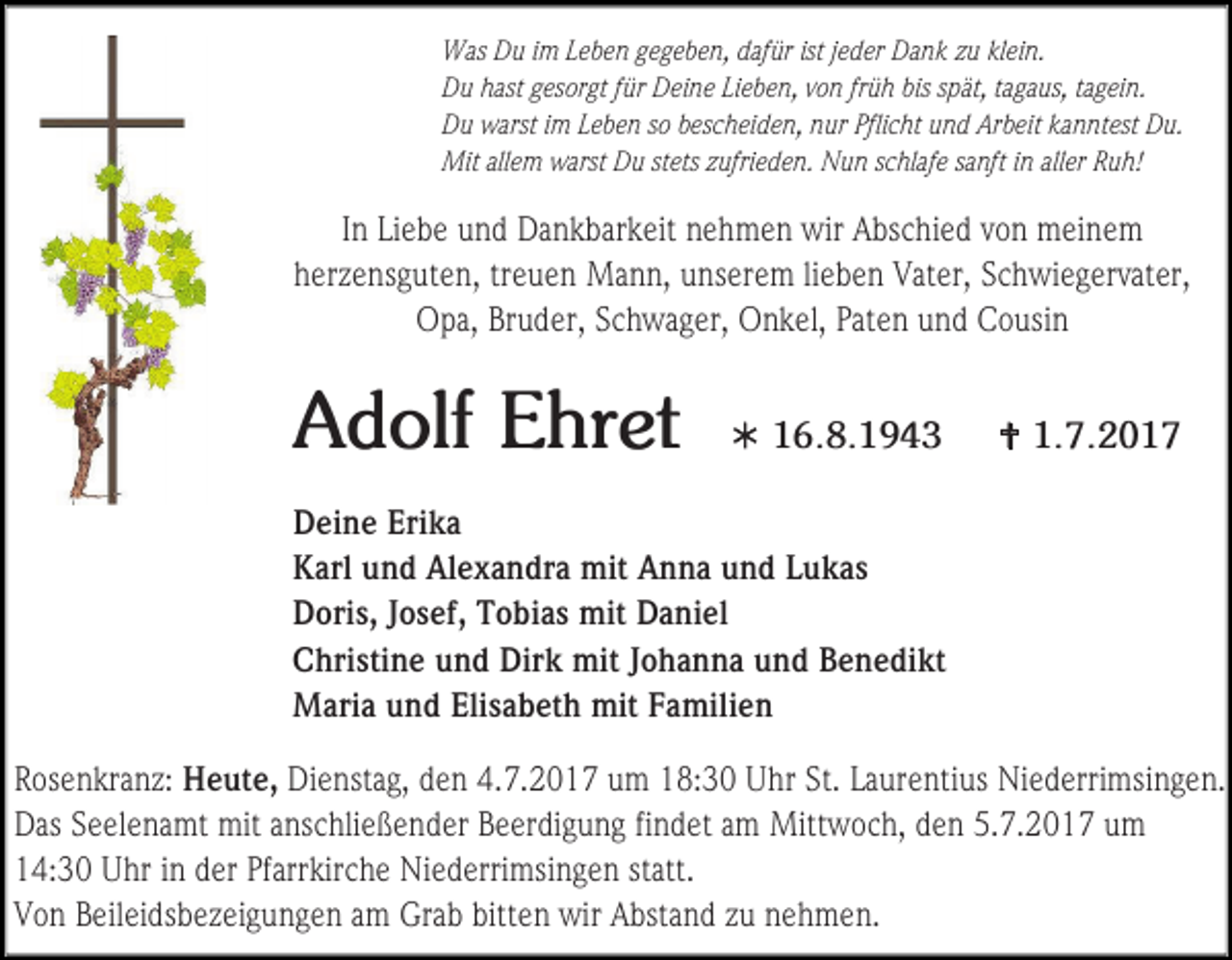 <p>Was Du im Leben gegeben, dafür ist jeder Dank zu klein.<br />Du hast gesorgt für Deine Lieben, von früh bis spät, tagaus, tagein.<br />Du warst im Leben so bescheiden, nur Pflicht und Arbeit kanntest Du.<br />Mit allem warst Du stets zufrieden. Nun schlafe sanft in aller Ruh!</p><p>In Liebe und Dankbarkeit nehmen wir Abschied von meinem<br />herzensguten, treuen Mann, unserem lieben Vater, Schwiegervater,<br />Opa, Bruder, Schwager, Onkel, Paten und Cousin</p><p>Adolf Ehret</p><p> 16.8.1943</p><p> 1.7.2017</p><p>Deine Erika<br />Karl und Alexandra mit Anna und Lukas<br />Doris, Josef, Tobias mit Daniel<br />Christine und Dirk mit Johanna und Benedikt<br />Maria und Elisabeth mit Familien<br />Rosenkranz: Heute, Dienstag, den 4.7.2017 um 18:30 Uhr St. Laurentius Niederrimsingen.<br />Das Seelenamt mit anschließender Beerdigung findet am Mittwoch, den 5.7.2017 um<br />14:30 Uhr in der Pfarrkirche Niederrimsingen statt.<br />Von Beileidsbezeigungen am Grab bitten wir Abstand zu nehmen.</p>